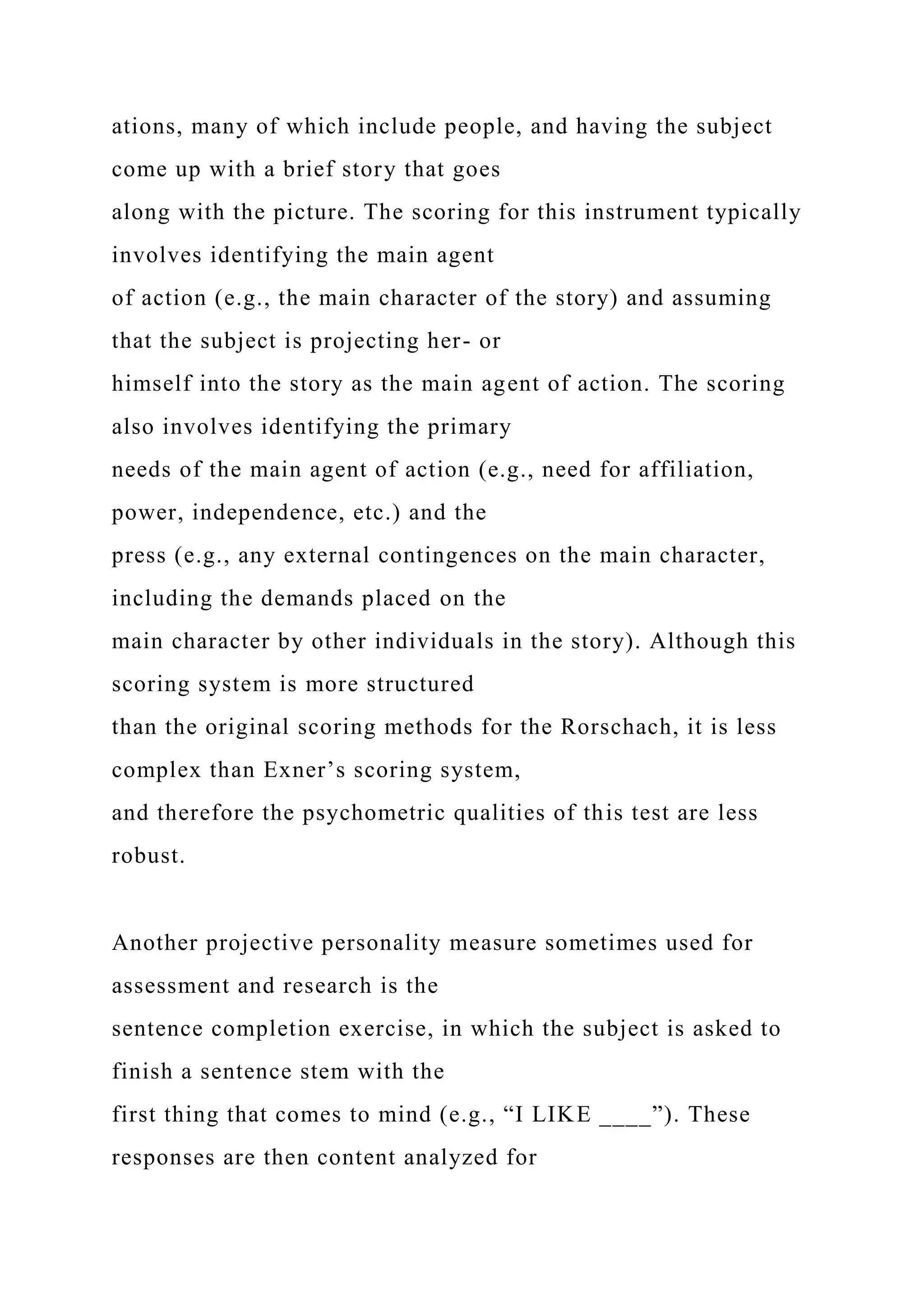 ations, many of which include people, and having the subject
come up with a brief story that goes
along with the picture. The scoring for this instrument typically
involves identifying the main agent
of action (e.g., the main character of the story) and assuming
that the subject is projecting her- or
himself into the story as the main agent of action. The scoring
also involves identifying the primary
needs of the main agent of action (e.g., need for affiliation,
power, independence, etc.) and the
press (e.g., any external contingences on the main character,
including the demands placed on the
main character by other individuals in the story). Although this
scoring system is more structured
than the original scoring methods for the Rorschach, it is less
complex than Exner’s scoring system,
and therefore the psychometric qualities of this test are less
robust.
Another projective personality measure sometimes used for
assessment and research is the
sentence completion exercise, in which the subject is asked to
finish a sentence stem with the
first thing that comes to mind (e.g., “I LIKE ____”). These
responses are then content analyzed for
 