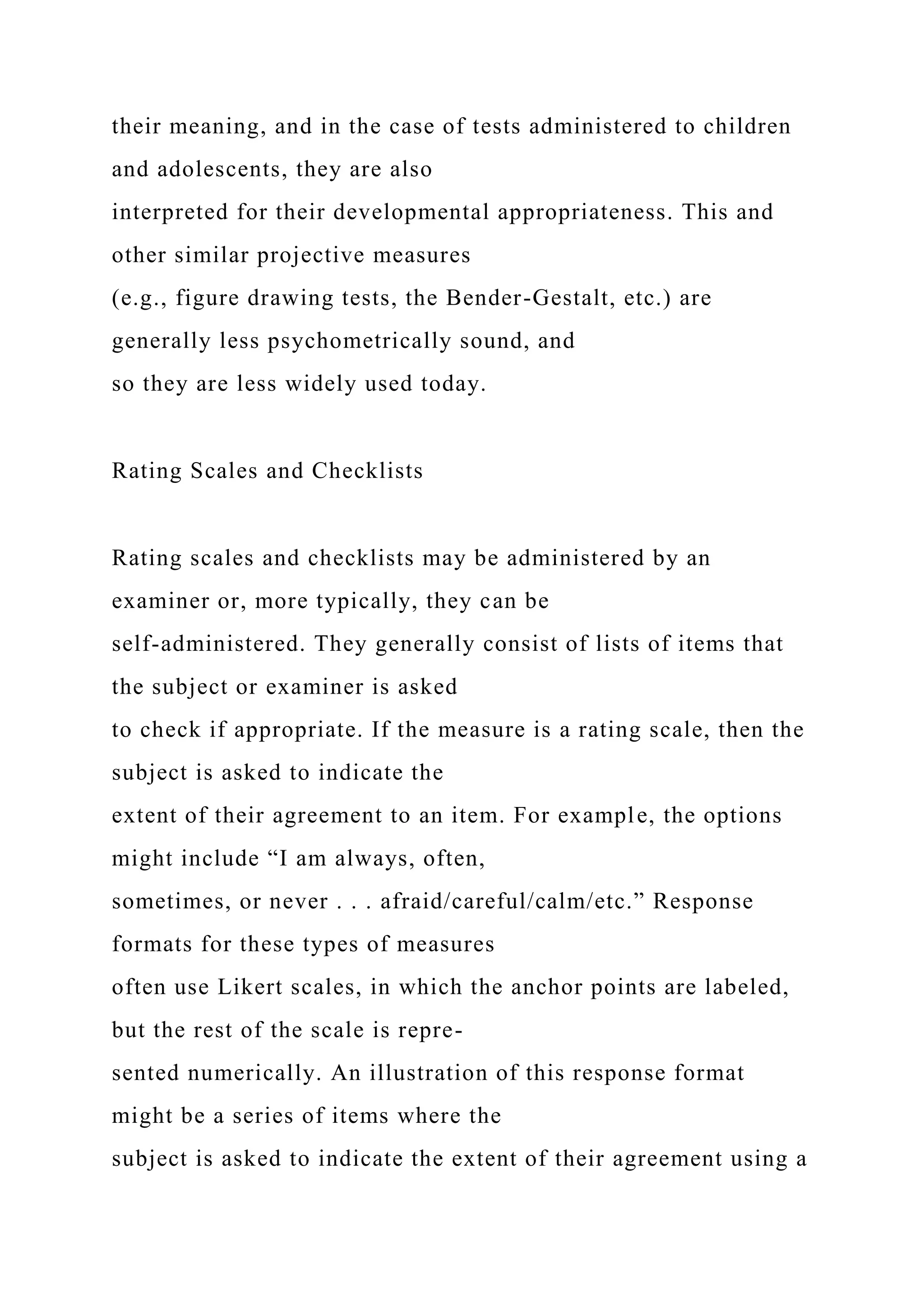 their meaning, and in the case of tests administered to children
and adolescents, they are also
interpreted for their developmental appropriateness. This and
other similar projective measures
(e.g., figure drawing tests, the Bender-Gestalt, etc.) are
generally less psychometrically sound, and
so they are less widely used today.
Rating Scales and Checklists
Rating scales and checklists may be administered by an
examiner or, more typically, they can be
self-administered. They generally consist of lists of items that
the subject or examiner is asked
to check if appropriate. If the measure is a rating scale, then the
subject is asked to indicate the
extent of their agreement to an item. For example, the options
might include “I am always, often,
sometimes, or never . . . afraid/careful/calm/etc.” Response
formats for these types of measures
often use Likert scales, in which the anchor points are labeled,
but the rest of the scale is repre-
sented numerically. An illustration of this response format
might be a series of items where the
subject is asked to indicate the extent of their agreement using a
 