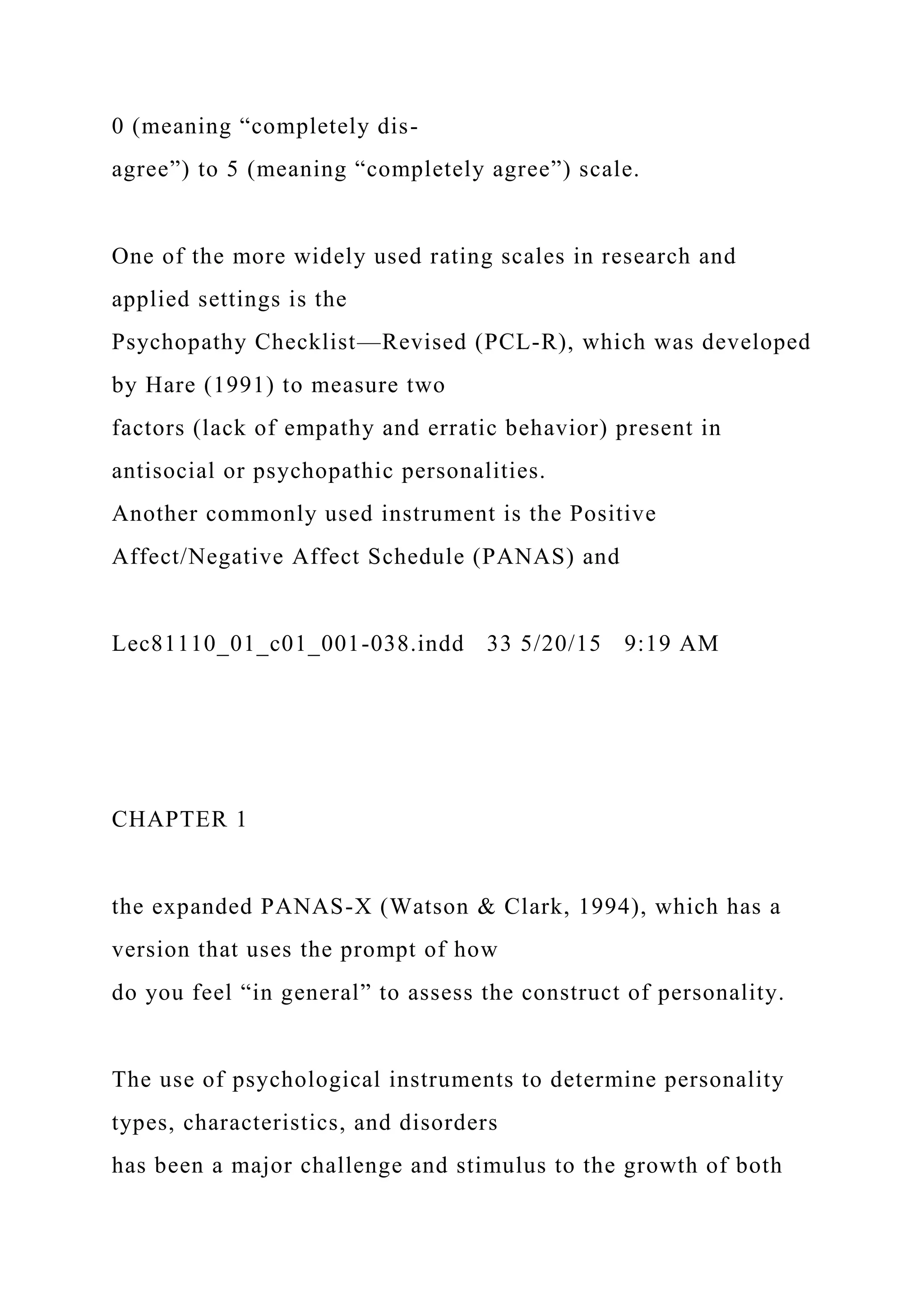 0 (meaning “completely dis-
agree”) to 5 (meaning “completely agree”) scale.
One of the more widely used rating scales in research and
applied settings is the
Psychopathy Checklist—Revised (PCL-R), which was developed
by Hare (1991) to measure two
factors (lack of empathy and erratic behavior) present in
antisocial or psychopathic personalities.
Another commonly used instrument is the Positive
Affect/Negative Affect Schedule (PANAS) and
Lec81110_01_c01_001-038.indd 33 5/20/15 9:19 AM
CHAPTER 1
the expanded PANAS-X (Watson & Clark, 1994), which has a
version that uses the prompt of how
do you feel “in general” to assess the construct of personality.
The use of psychological instruments to determine personality
types, characteristics, and disorders
has been a major challenge and stimulus to the growth of both
 