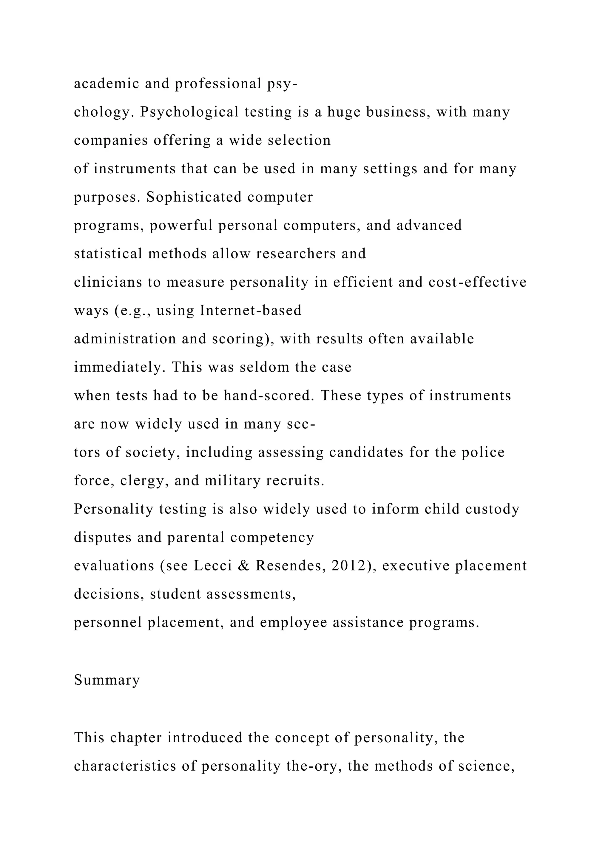 academic and professional psy-
chology. Psychological testing is a huge business, with many
companies offering a wide selection
of instruments that can be used in many settings and for many
purposes. Sophisticated computer
programs, powerful personal computers, and advanced
statistical methods allow researchers and
clinicians to measure personality in efficient and cost-effective
ways (e.g., using Internet-based
administration and scoring), with results often available
immediately. This was seldom the case
when tests had to be hand-scored. These types of instruments
are now widely used in many sec-
tors of society, including assessing candidates for the police
force, clergy, and military recruits.
Personality testing is also widely used to inform child custody
disputes and parental competency
evaluations (see Lecci & Resendes, 2012), executive placement
decisions, student assessments,
personnel placement, and employee assistance programs.
Summary
This chapter introduced the concept of personality, the
characteristics of personality the-ory, the methods of science,
 