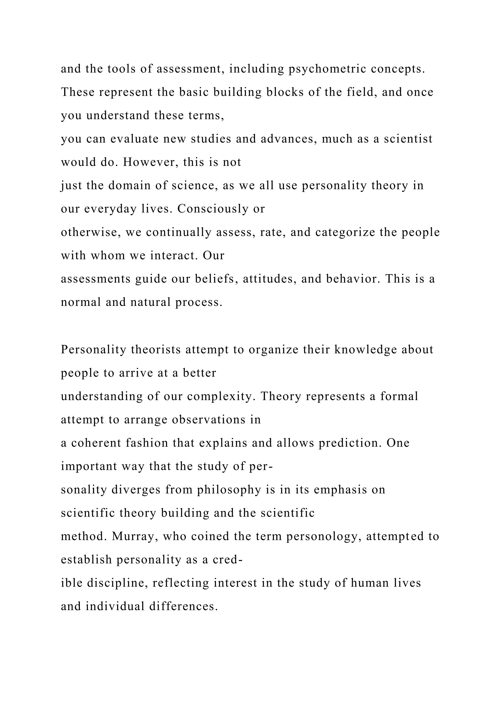 and the tools of assessment, including psychometric concepts.
These represent the basic building blocks of the field, and once
you understand these terms,
you can evaluate new studies and advances, much as a scientist
would do. However, this is not
just the domain of science, as we all use personality theory in
our everyday lives. Consciously or
otherwise, we continually assess, rate, and categorize the people
with whom we interact. Our
assessments guide our beliefs, attitudes, and behavior. This is a
normal and natural process.
Personality theorists attempt to organize their knowledge about
people to arrive at a better
understanding of our complexity. Theory represents a formal
attempt to arrange observations in
a coherent fashion that explains and allows prediction. One
important way that the study of per-
sonality diverges from philosophy is in its emphasis on
scientific theory building and the scientific
method. Murray, who coined the term personology, attempted to
establish personality as a cred-
ible discipline, reflecting interest in the study of human lives
and individual differences.
 