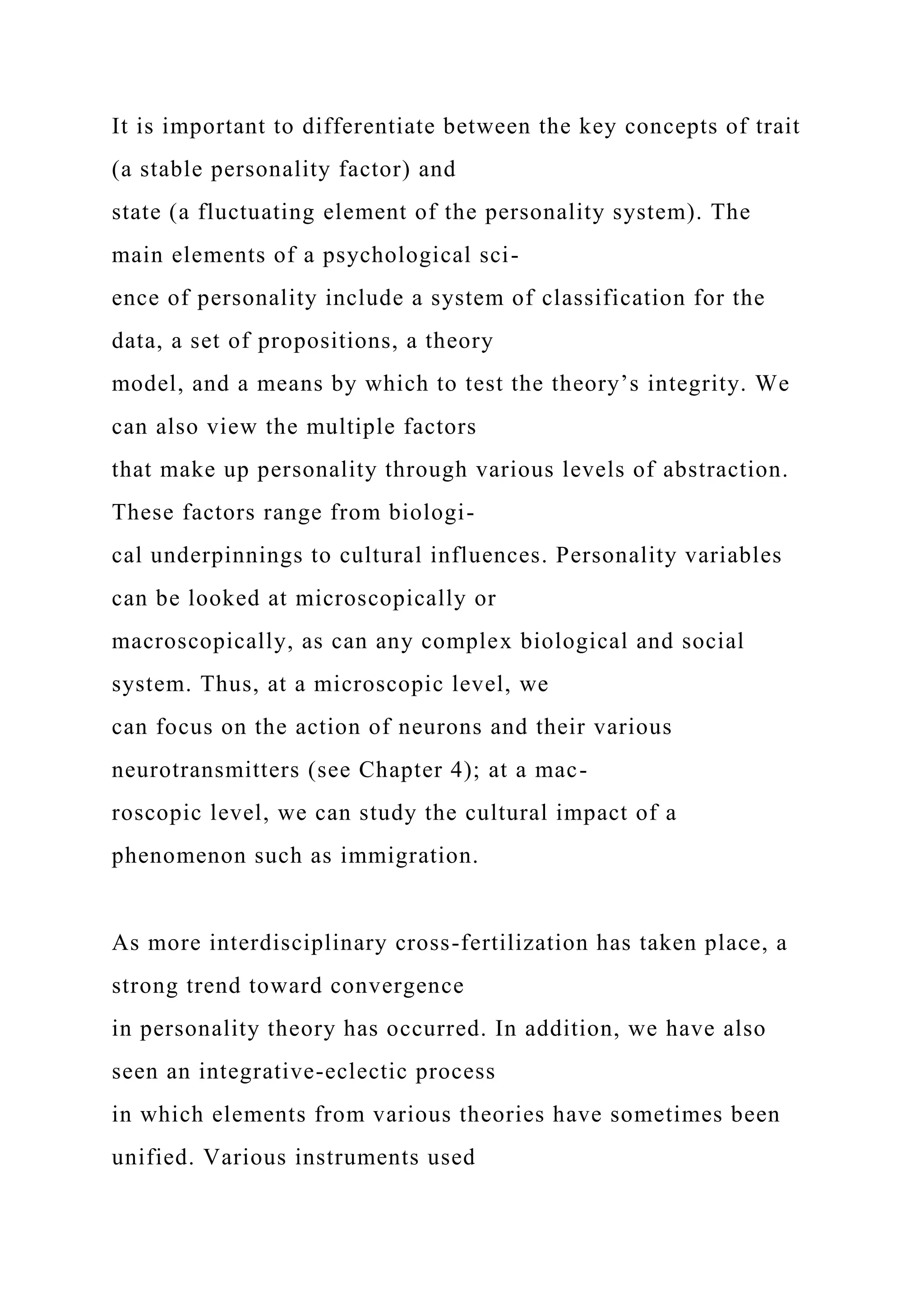It is important to differentiate between the key concepts of trait
(a stable personality factor) and
state (a fluctuating element of the personality system). The
main elements of a psychological sci-
ence of personality include a system of classification for the
data, a set of propositions, a theory
model, and a means by which to test the theory’s integrity. We
can also view the multiple factors
that make up personality through various levels of abstraction.
These factors range from biologi-
cal underpinnings to cultural influences. Personality variables
can be looked at microscopically or
macroscopically, as can any complex biological and social
system. Thus, at a microscopic level, we
can focus on the action of neurons and their various
neurotransmitters (see Chapter 4); at a mac-
roscopic level, we can study the cultural impact of a
phenomenon such as immigration.
As more interdisciplinary cross-fertilization has taken place, a
strong trend toward convergence
in personality theory has occurred. In addition, we have also
seen an integrative-eclectic process
in which elements from various theories have sometimes been
unified. Various instruments used
 