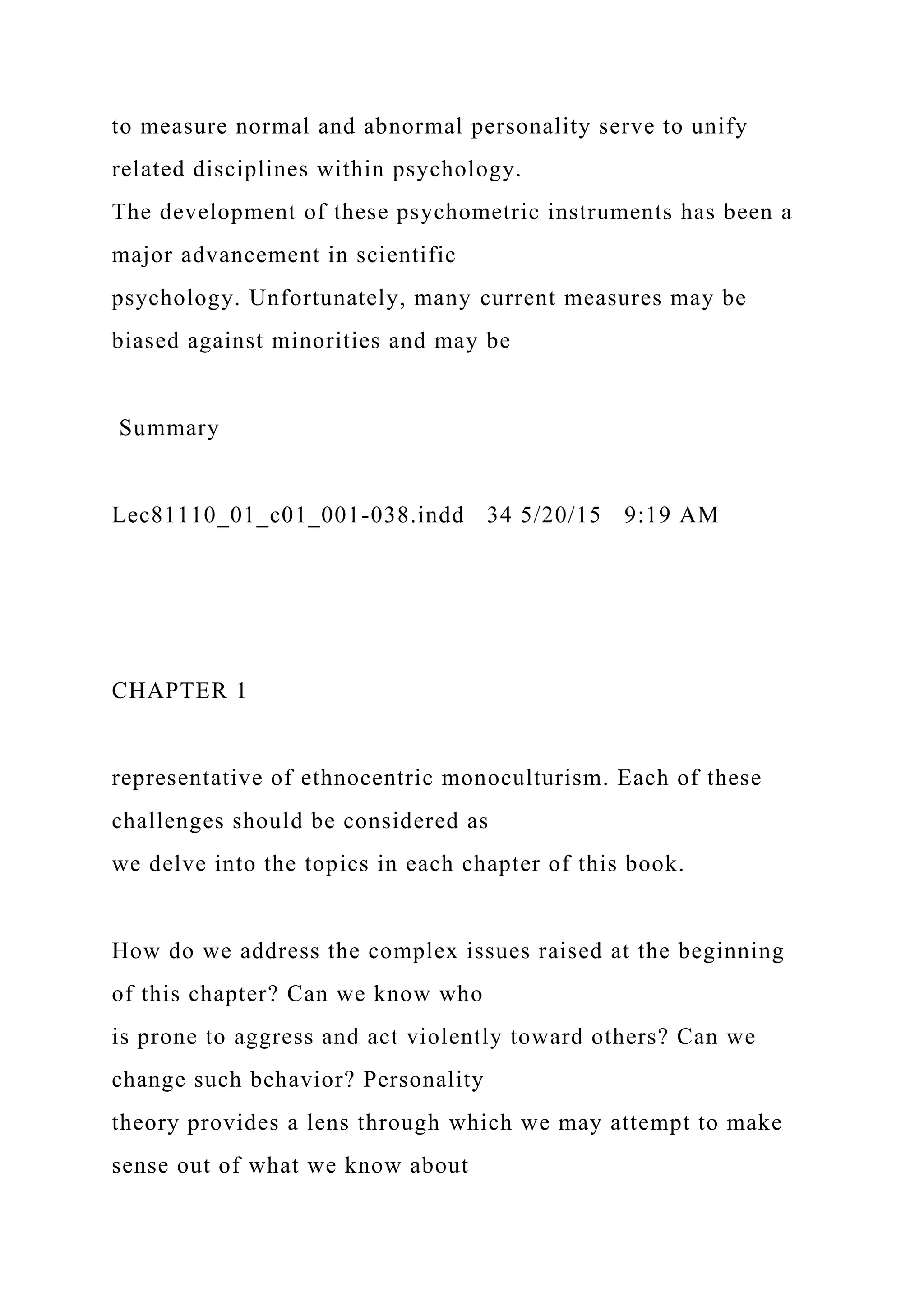 to measure normal and abnormal personality serve to unify
related disciplines within psychology.
The development of these psychometric instruments has been a
major advancement in scientific
psychology. Unfortunately, many current measures may be
biased against minorities and may be
Summary
Lec81110_01_c01_001-038.indd 34 5/20/15 9:19 AM
CHAPTER 1
representative of ethnocentric monoculturism. Each of these
challenges should be considered as
we delve into the topics in each chapter of this book.
How do we address the complex issues raised at the beginning
of this chapter? Can we know who
is prone to aggress and act violently toward others? Can we
change such behavior? Personality
theory provides a lens through which we may attempt to make
sense out of what we know about
 