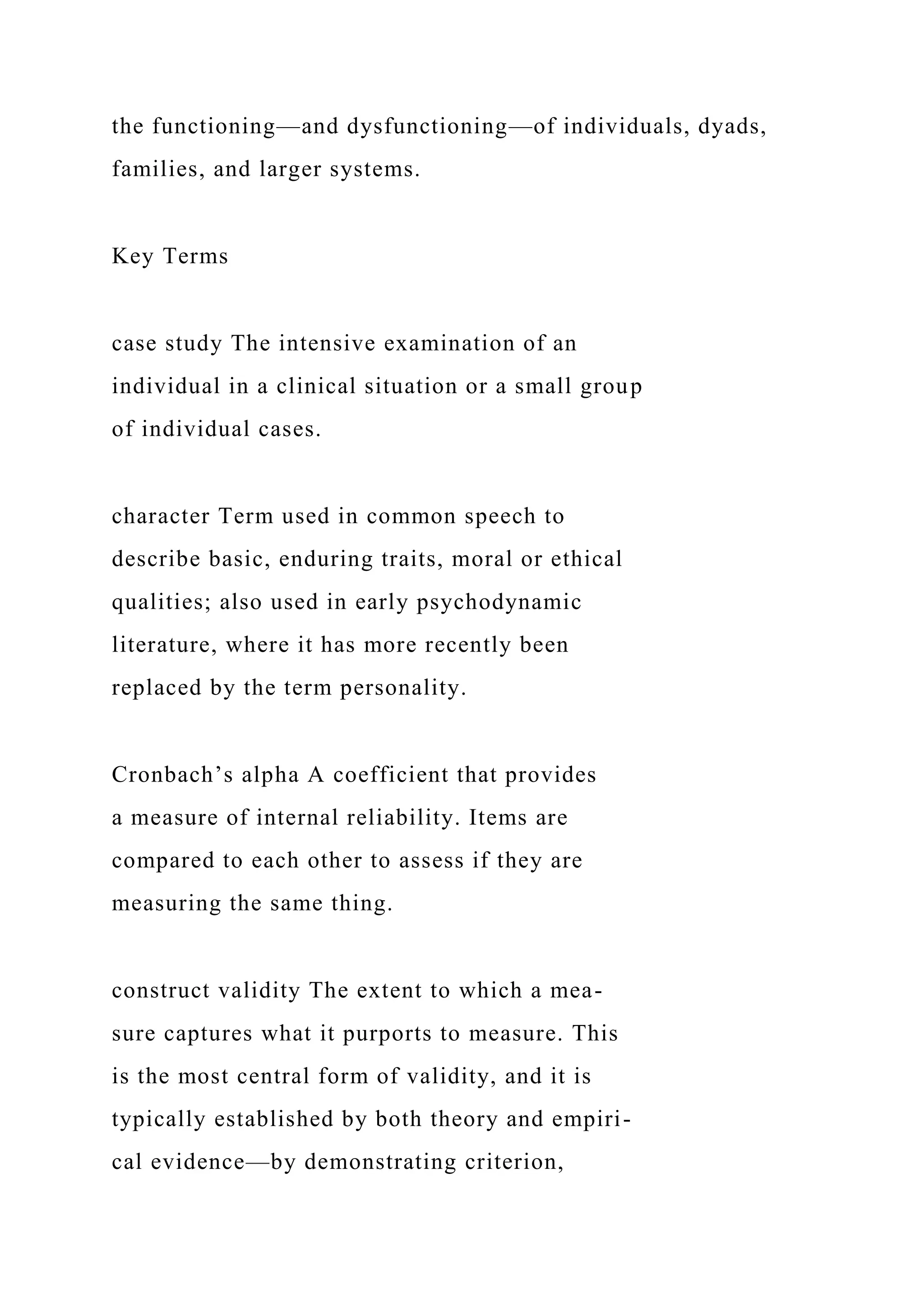 the functioning—and dysfunctioning—of individuals, dyads,
families, and larger systems.
Key Terms
case study The intensive examination of an
individual in a clinical situation or a small group
of individual cases.
character Term used in common speech to
describe basic, enduring traits, moral or ethical
qualities; also used in early psychodynamic
literature, where it has more recently been
replaced by the term personality.
Cronbach’s alpha A coefficient that provides
a measure of internal reliability. Items are
compared to each other to assess if they are
measuring the same thing.
construct validity The extent to which a mea-
sure captures what it purports to measure. This
is the most central form of validity, and it is
typically established by both theory and empiri-
cal evidence—by demonstrating criterion,
 