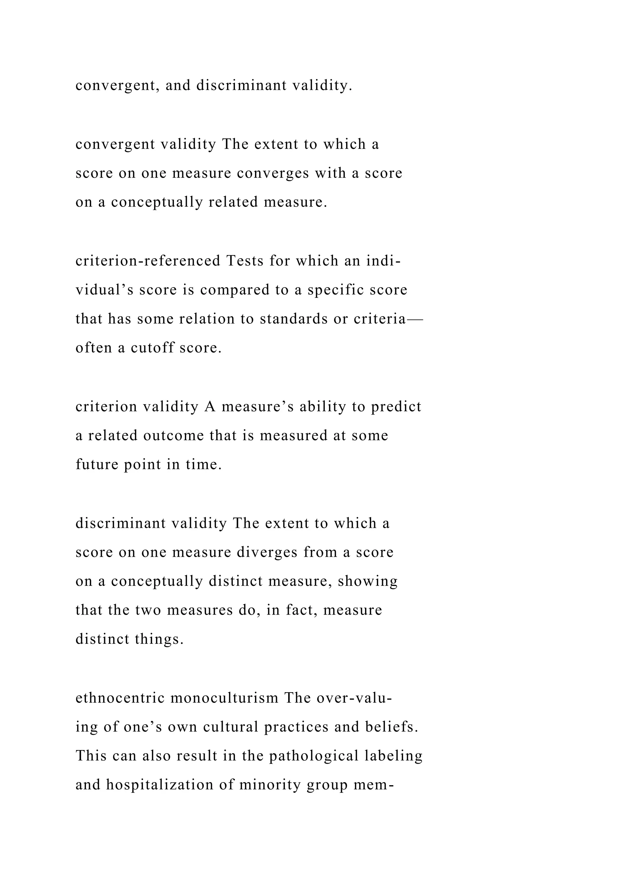 convergent, and discriminant validity.
convergent validity The extent to which a
score on one measure converges with a score
on a conceptually related measure.
criterion-referenced Tests for which an indi-
vidual’s score is compared to a specific score
that has some relation to standards or criteria—
often a cutoff score.
criterion validity A measure’s ability to predict
a related outcome that is measured at some
future point in time.
discriminant validity The extent to which a
score on one measure diverges from a score
on a conceptually distinct measure, showing
that the two measures do, in fact, measure
distinct things.
ethnocentric monoculturism The over-valu-
ing of one’s own cultural practices and beliefs.
This can also result in the pathological labeling
and hospitalization of minority group mem-
 