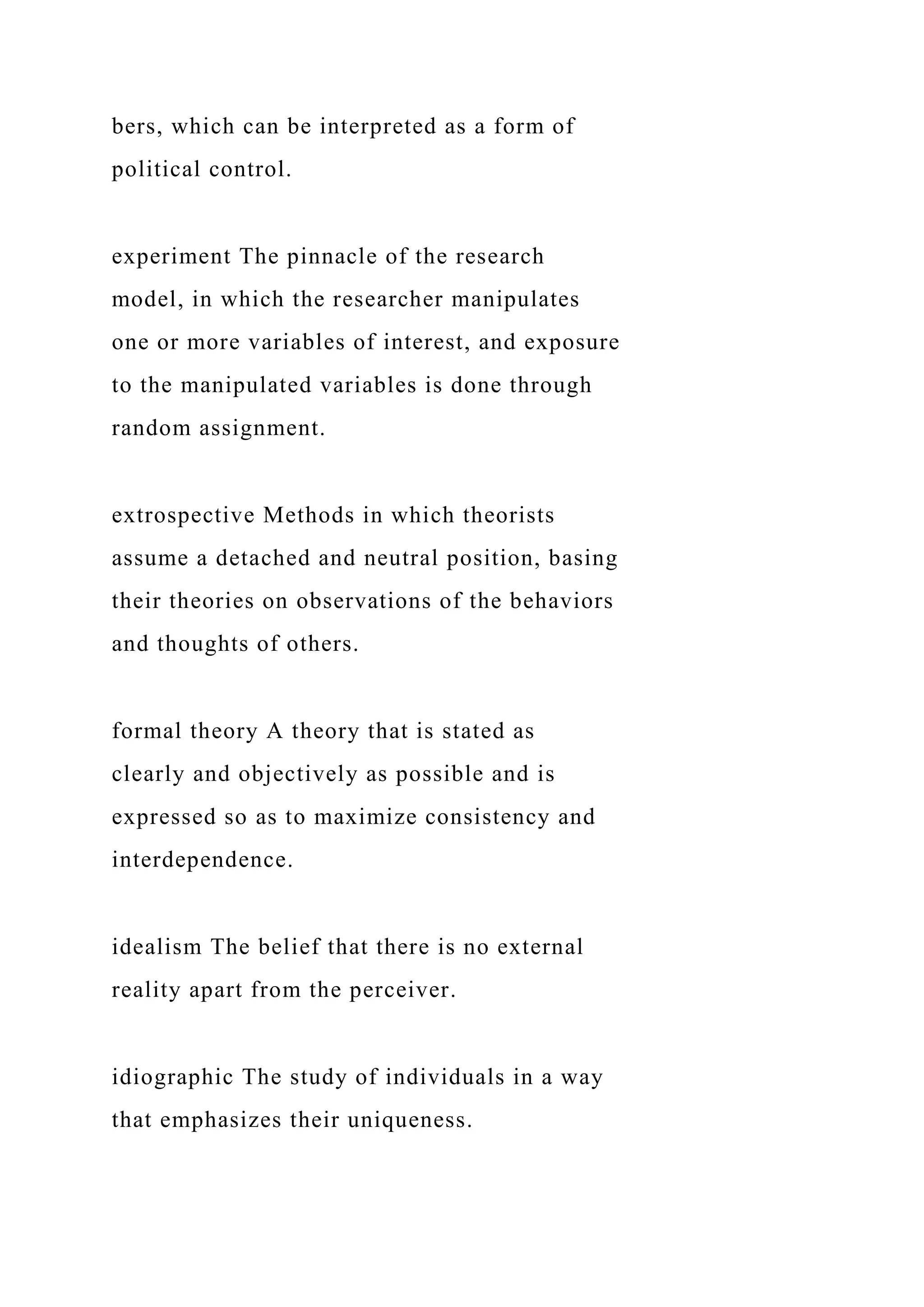 bers, which can be interpreted as a form of
political control.
experiment The pinnacle of the research
model, in which the researcher manipulates
one or more variables of interest, and exposure
to the manipulated variables is done through
random assignment.
extrospective Methods in which theorists
assume a detached and neutral position, basing
their theories on observations of the behaviors
and thoughts of others.
formal theory A theory that is stated as
clearly and objectively as possible and is
expressed so as to maximize consistency and
interdependence.
idealism The belief that there is no external
reality apart from the perceiver.
idiographic The study of individuals in a way
that emphasizes their uniqueness.
 