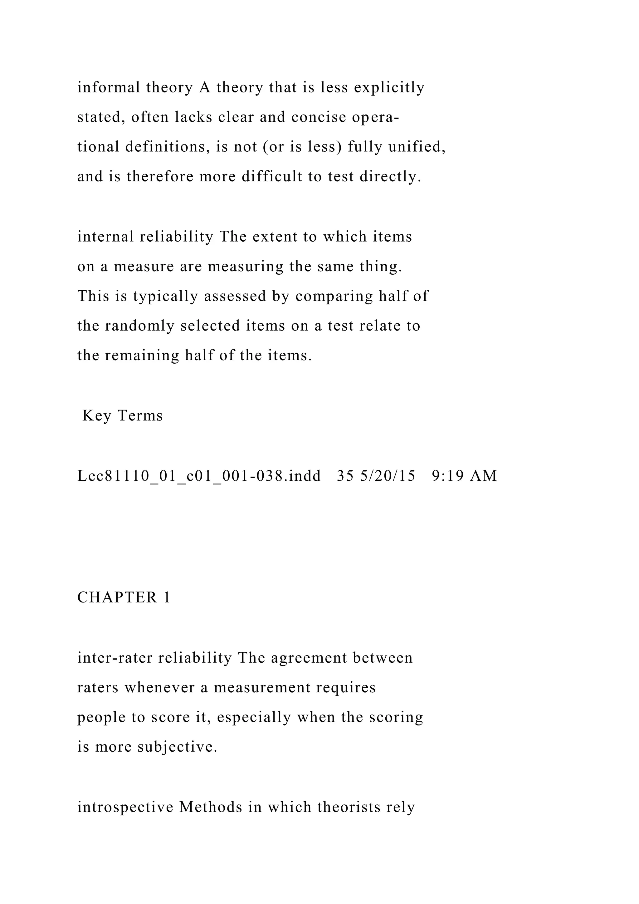 informal theory A theory that is less explicitly
stated, often lacks clear and concise opera-
tional definitions, is not (or is less) fully unified,
and is therefore more difficult to test directly.
internal reliability The extent to which items
on a measure are measuring the same thing.
This is typically assessed by comparing half of
the randomly selected items on a test relate to
the remaining half of the items.
Key Terms
Lec81110_01_c01_001-038.indd 35 5/20/15 9:19 AM
CHAPTER 1
inter-rater reliability The agreement between
raters whenever a measurement requires
people to score it, especially when the scoring
is more subjective.
introspective Methods in which theorists rely
 
