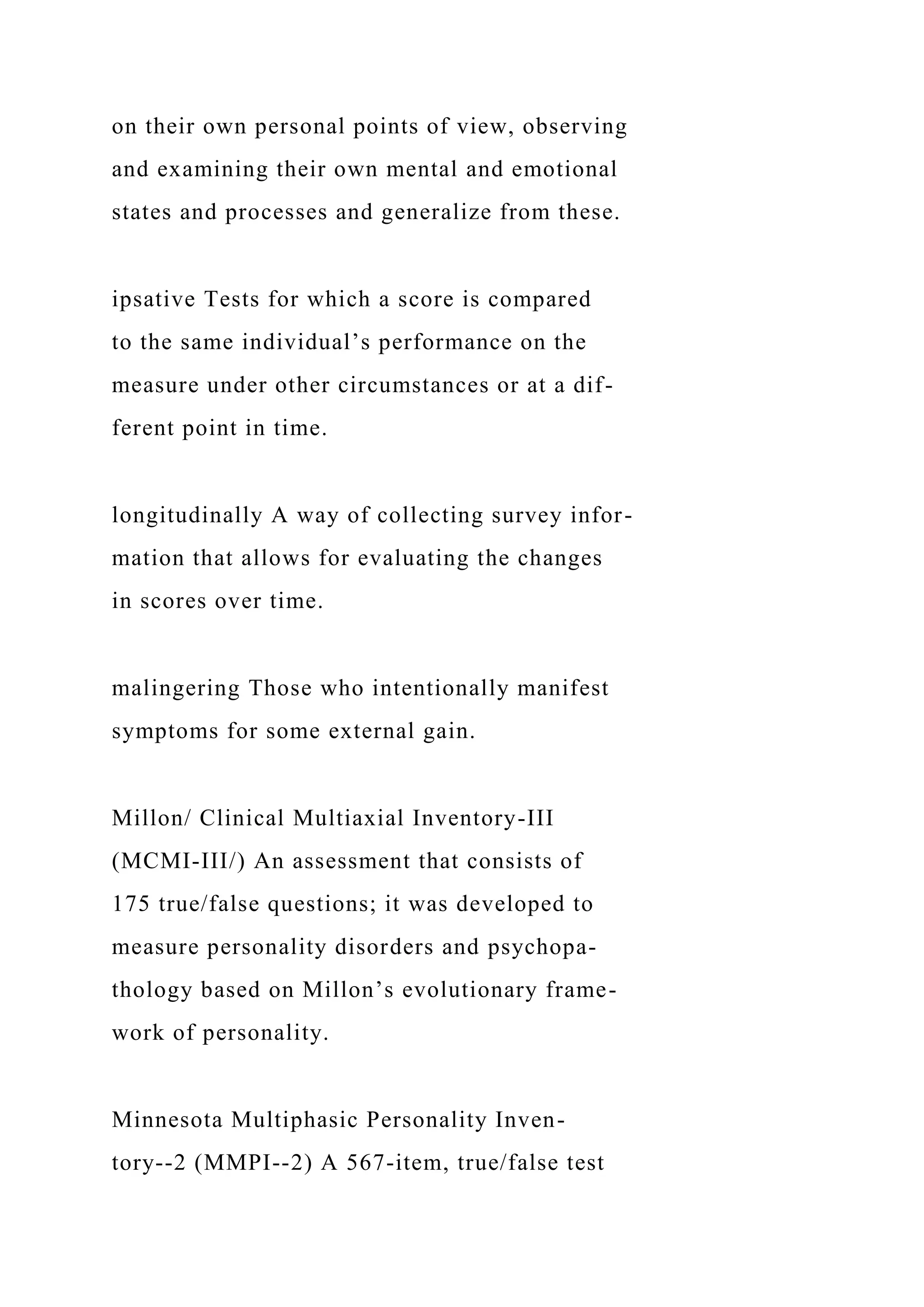 on their own personal points of view, observing
and examining their own mental and emotional
states and processes and generalize from these.
ipsative Tests for which a score is compared
to the same individual’s performance on the
measure under other circumstances or at a dif-
ferent point in time.
longitudinally A way of collecting survey infor-
mation that allows for evaluating the changes
in scores over time.
malingering Those who intentionally manifest
symptoms for some external gain.
Millon/ Clinical Multiaxial Inventory-III
(MCMI-III/) An assessment that consists of
175 true/false questions; it was developed to
measure personality disorders and psychopa-
thology based on Millon’s evolutionary frame-
work of personality.
Minnesota Multiphasic Personality Inven-
tory--2 (MMPI--2) A 567-item, true/false test
 