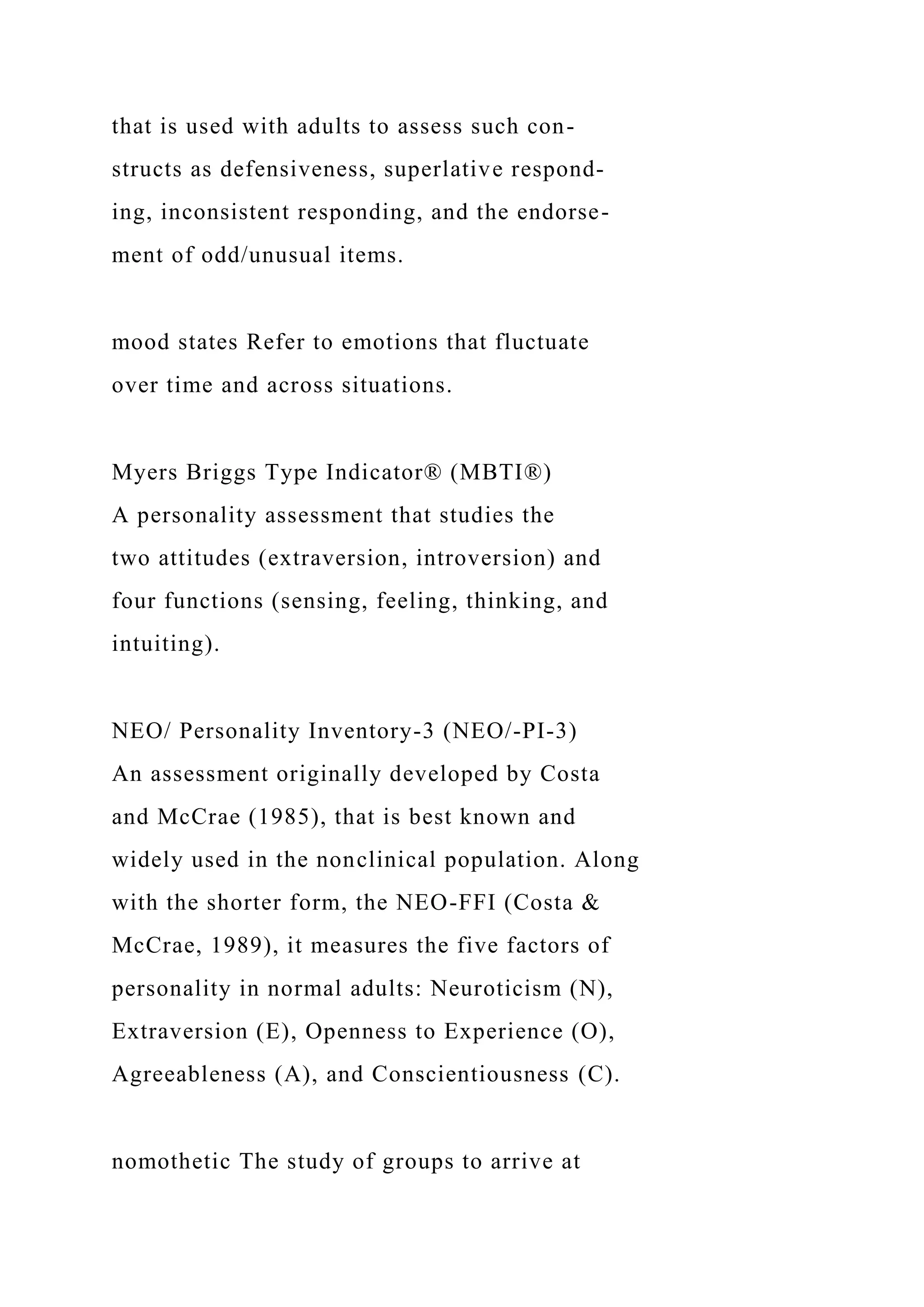 that is used with adults to assess such con-
structs as defensiveness, superlative respond-
ing, inconsistent responding, and the endorse-
ment of odd/unusual items.
mood states Refer to emotions that fluctuate
over time and across situations.
Myers Briggs Type Indicator® (MBTI®)
A personality assessment that studies the
two attitudes (extraversion, introversion) and
four functions (sensing, feeling, thinking, and
intuiting).
NEO/ Personality Inventory-3 (NEO/-PI-3)
An assessment originally developed by Costa
and McCrae (1985), that is best known and
widely used in the nonclinical population. Along
with the shorter form, the NEO-FFI (Costa &
McCrae, 1989), it measures the five factors of
personality in normal adults: Neuroticism (N),
Extraversion (E), Openness to Experience (O),
Agreeableness (A), and Conscientiousness (C).
nomothetic The study of groups to arrive at
 