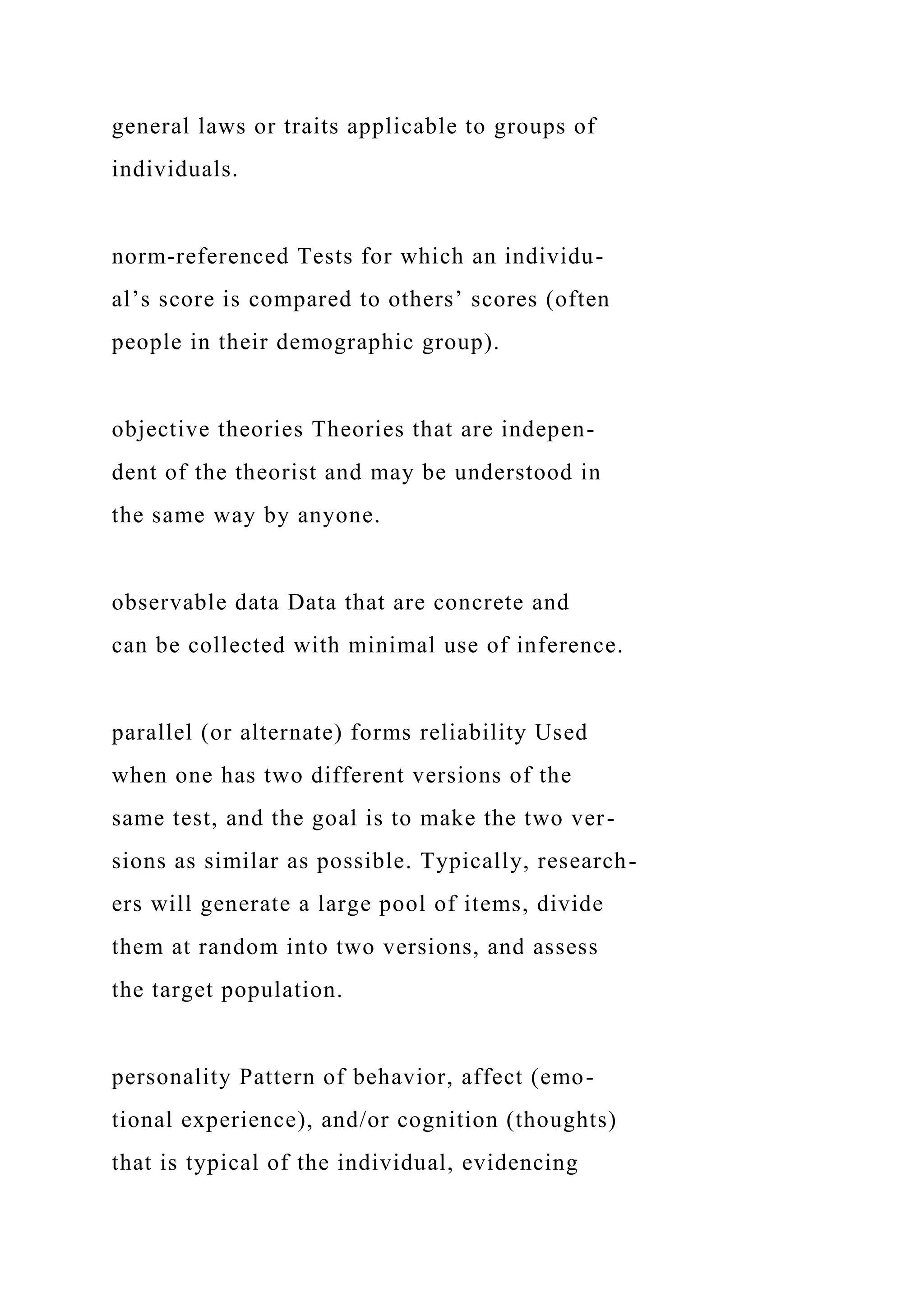 general laws or traits applicable to groups of
individuals.
norm-referenced Tests for which an individu-
al’s score is compared to others’ scores (often
people in their demographic group).
objective theories Theories that are indepen-
dent of the theorist and may be understood in
the same way by anyone.
observable data Data that are concrete and
can be collected with minimal use of inference.
parallel (or alternate) forms reliability Used
when one has two different versions of the
same test, and the goal is to make the two ver-
sions as similar as possible. Typically, research-
ers will generate a large pool of items, divide
them at random into two versions, and assess
the target population.
personality Pattern of behavior, affect (emo-
tional experience), and/or cognition (thoughts)
that is typical of the individual, evidencing
 