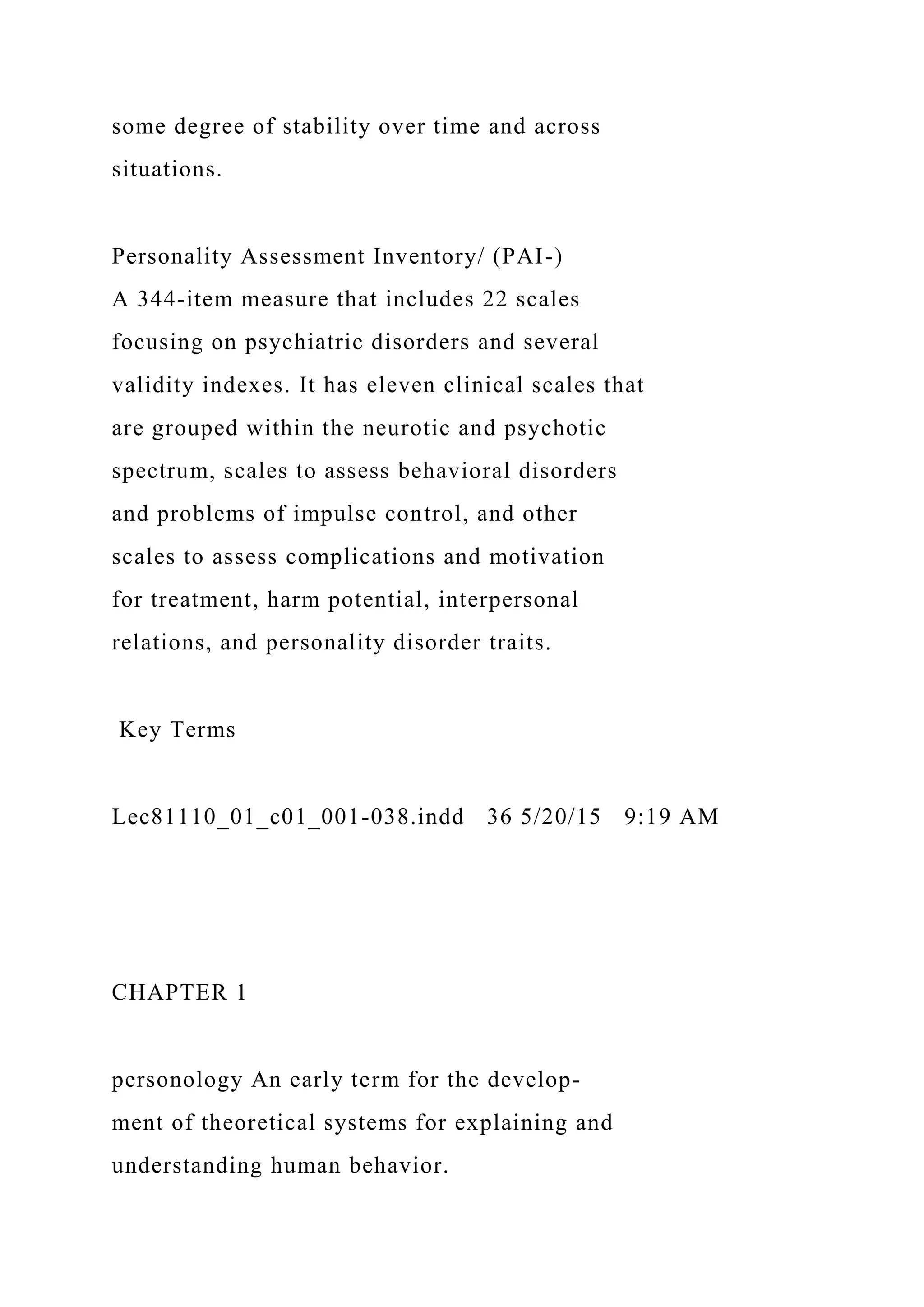 some degree of stability over time and across
situations.
Personality Assessment Inventory/ (PAI-)
A 344-item measure that includes 22 scales
focusing on psychiatric disorders and several
validity indexes. It has eleven clinical scales that
are grouped within the neurotic and psychotic
spectrum, scales to assess behavioral disorders
and problems of impulse control, and other
scales to assess complications and motivation
for treatment, harm potential, interpersonal
relations, and personality disorder traits.
Key Terms
Lec81110_01_c01_001-038.indd 36 5/20/15 9:19 AM
CHAPTER 1
personology An early term for the develop-
ment of theoretical systems for explaining and
understanding human behavior.
 