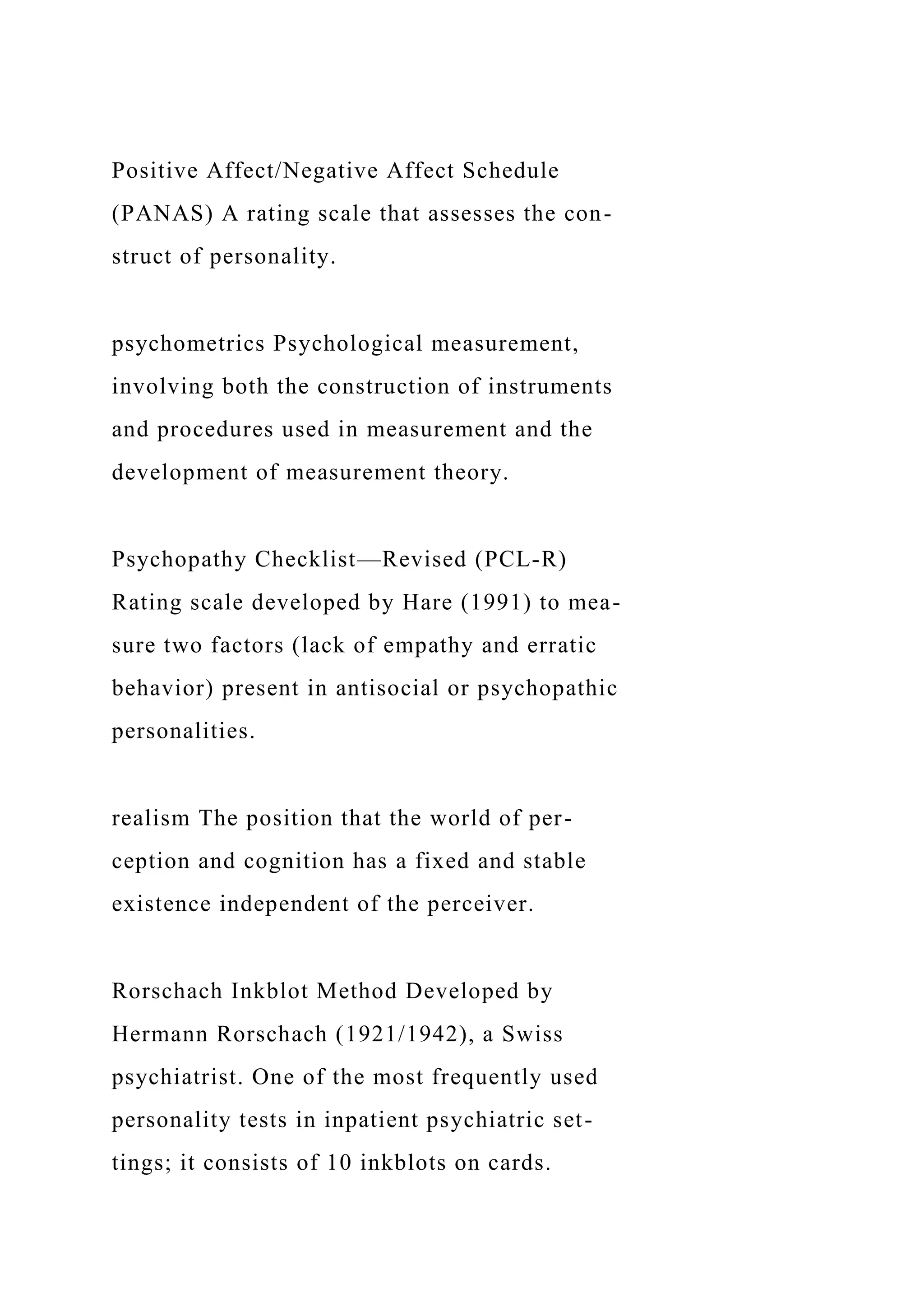 Positive Affect/Negative Affect Schedule
(PANAS) A rating scale that assesses the con-
struct of personality.
psychometrics Psychological measurement,
involving both the construction of instruments
and procedures used in measurement and the
development of measurement theory.
Psychopathy Checklist—Revised (PCL-R)
Rating scale developed by Hare (1991) to mea-
sure two factors (lack of empathy and erratic
behavior) present in antisocial or psychopathic
personalities.
realism The position that the world of per-
ception and cognition has a fixed and stable
existence independent of the perceiver.
Rorschach Inkblot Method Developed by
Hermann Rorschach (1921/1942), a Swiss
psychiatrist. One of the most frequently used
personality tests in inpatient psychiatric set-
tings; it consists of 10 inkblots on cards.
 