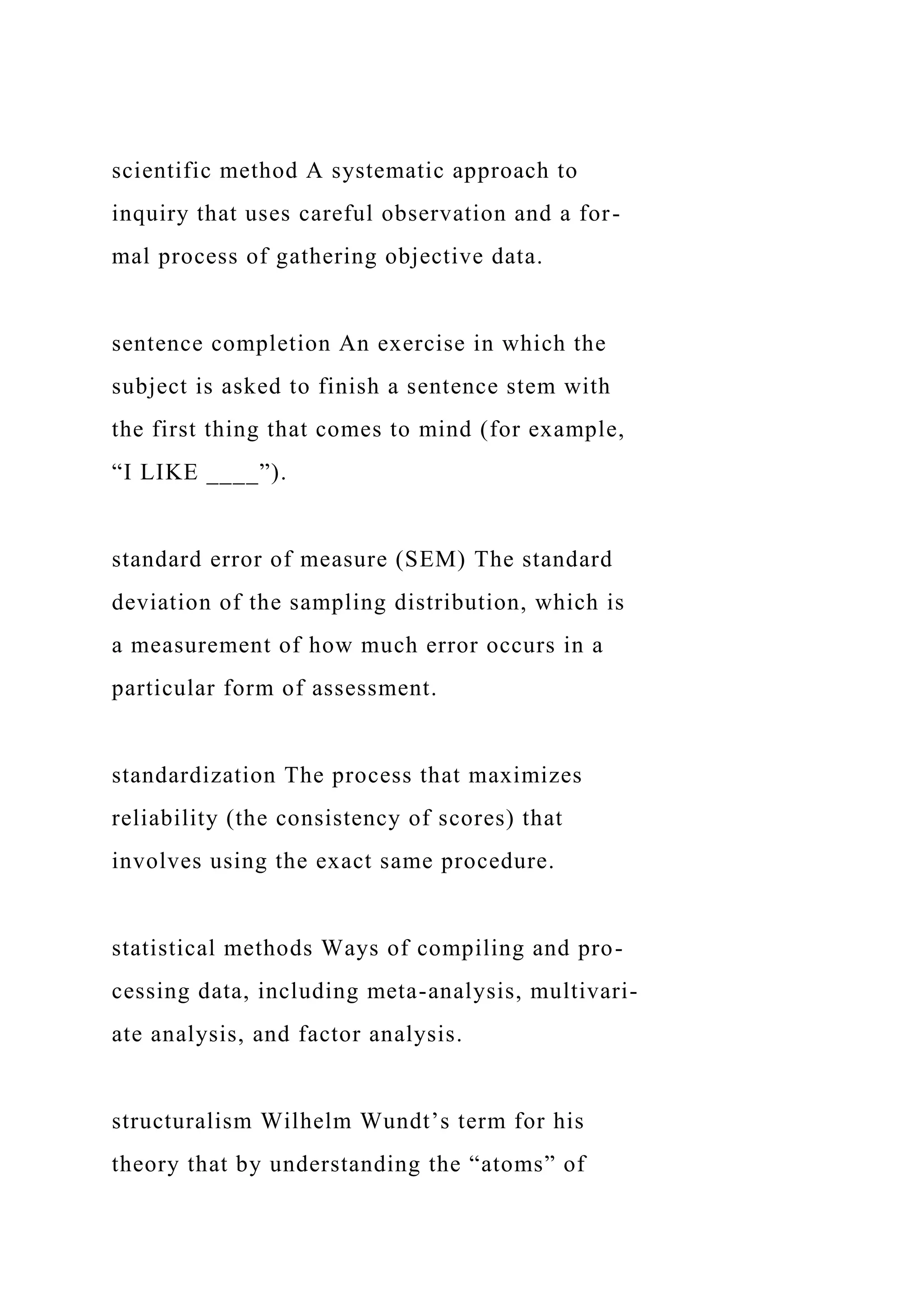 scientific method A systematic approach to
inquiry that uses careful observation and a for-
mal process of gathering objective data.
sentence completion An exercise in which the
subject is asked to finish a sentence stem with
the first thing that comes to mind (for example,
“I LIKE ____”).
standard error of measure (SEM) The standard
deviation of the sampling distribution, which is
a measurement of how much error occurs in a
particular form of assessment.
standardization The process that maximizes
reliability (the consistency of scores) that
involves using the exact same procedure.
statistical methods Ways of compiling and pro-
cessing data, including meta-analysis, multivari-
ate analysis, and factor analysis.
structuralism Wilhelm Wundt’s term for his
theory that by understanding the “atoms” of
 