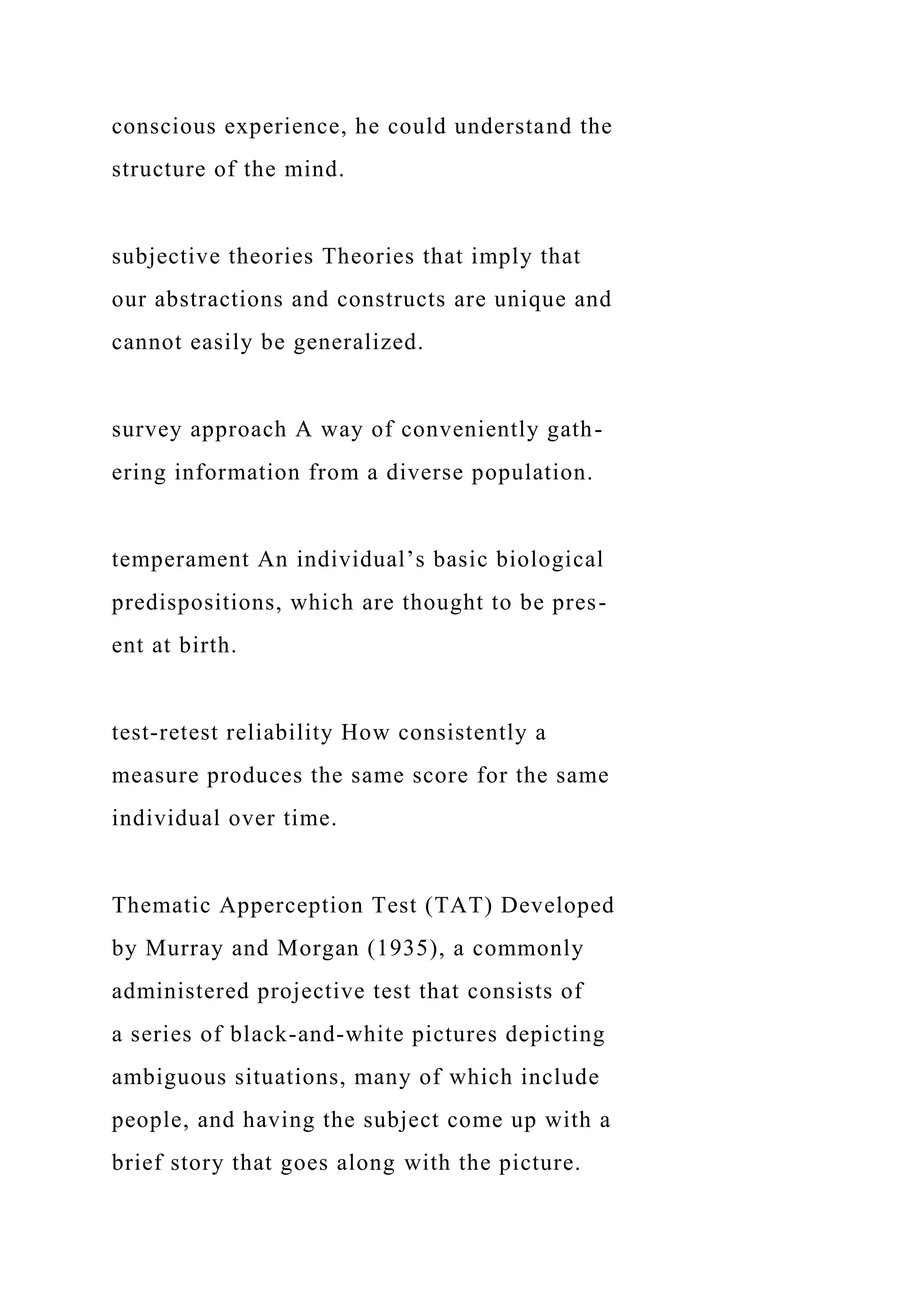 conscious experience, he could understand the
structure of the mind.
subjective theories Theories that imply that
our abstractions and constructs are unique and
cannot easily be generalized.
survey approach A way of conveniently gath-
ering information from a diverse population.
temperament An individual’s basic biological
predispositions, which are thought to be pres-
ent at birth.
test-retest reliability How consistently a
measure produces the same score for the same
individual over time.
Thematic Apperception Test (TAT) Developed
by Murray and Morgan (1935), a commonly
administered projective test that consists of
a series of black-and-white pictures depicting
ambiguous situations, many of which include
people, and having the subject come up with a
brief story that goes along with the picture.
 