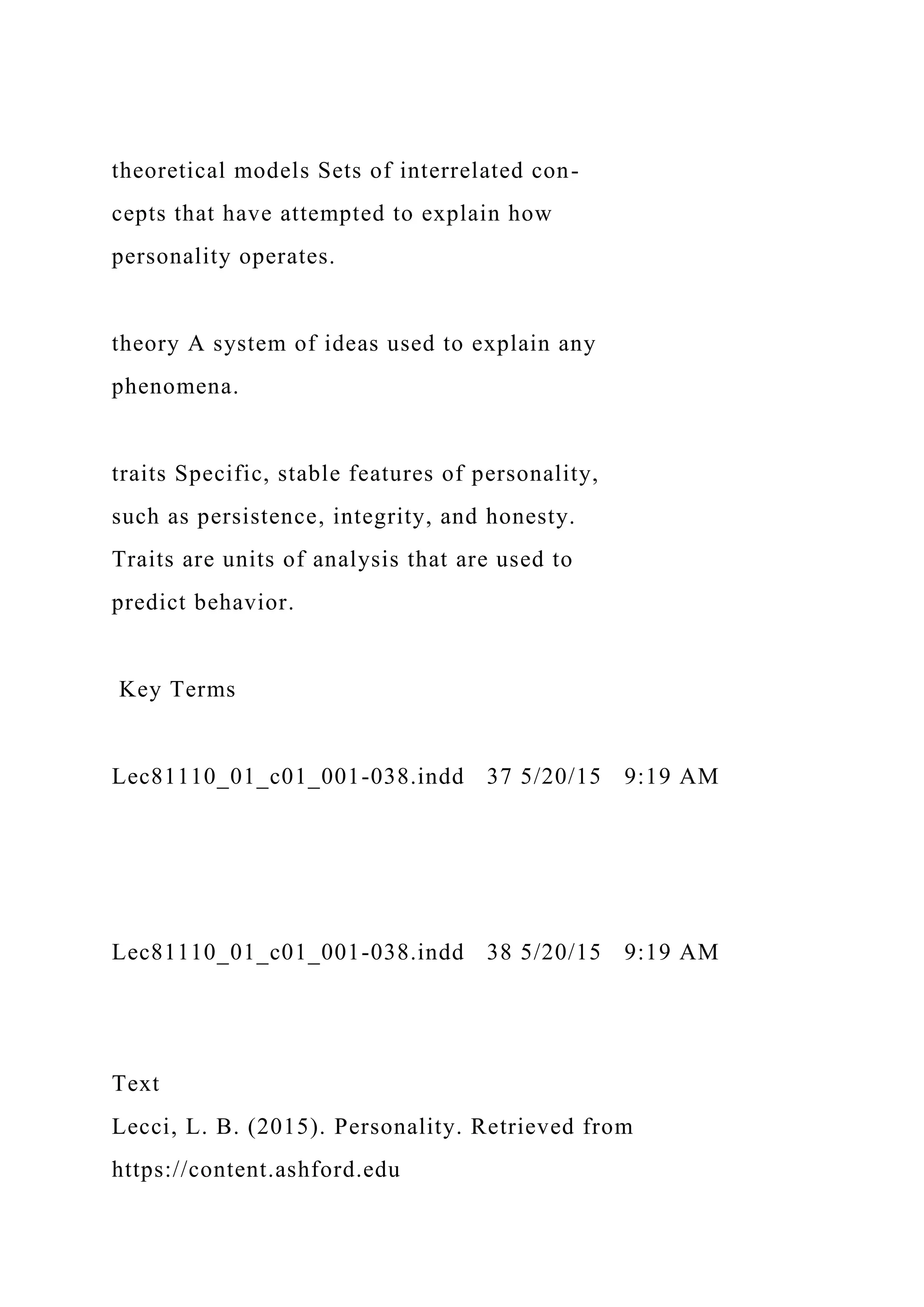 theoretical models Sets of interrelated con-
cepts that have attempted to explain how
personality operates.
theory A system of ideas used to explain any
phenomena.
traits Specific, stable features of personality,
such as persistence, integrity, and honesty.
Traits are units of analysis that are used to
predict behavior.
Key Terms
Lec81110_01_c01_001-038.indd 37 5/20/15 9:19 AM
Lec81110_01_c01_001-038.indd 38 5/20/15 9:19 AM
Text
Lecci, L. B. (2015). Personality. Retrieved from
https://content.ashford.edu
 