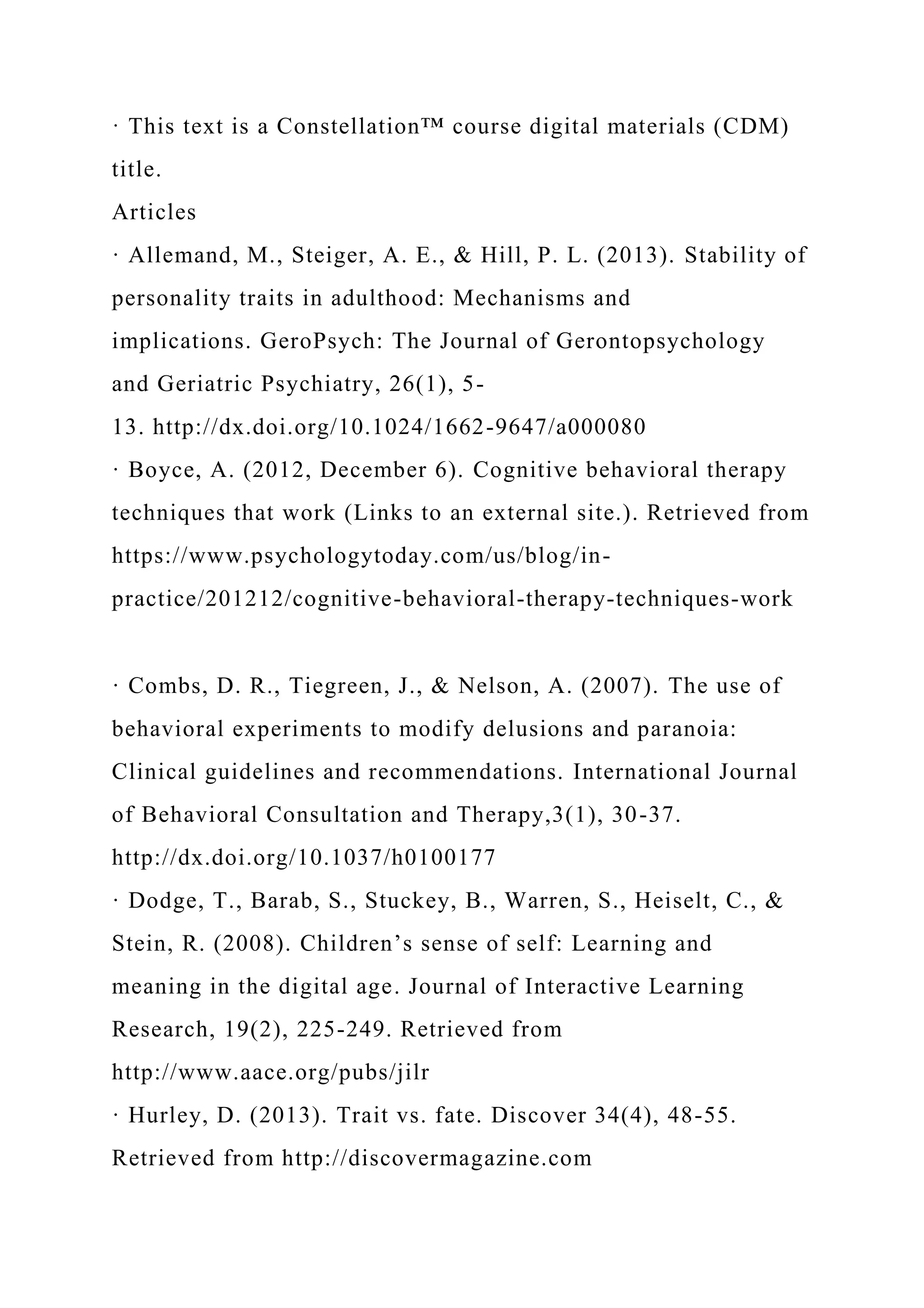 · This text is a Constellation™ course digital materials (CDM)
title.
Articles
· Allemand, M., Steiger, A. E., & Hill, P. L. (2013). Stability of
personality traits in adulthood: Mechanisms and
implications. GeroPsych: The Journal of Gerontopsychology
and Geriatric Psychiatry, 26(1), 5-
13. http://dx.doi.org/10.1024/1662-9647/a000080
· Boyce, A. (2012, December 6). Cognitive behavioral therapy
techniques that work (Links to an external site.). Retrieved from
https://www.psychologytoday.com/us/blog/in-
practice/201212/cognitive-behavioral-therapy-techniques-work
· Combs, D. R., Tiegreen, J., & Nelson, A. (2007). The use of
behavioral experiments to modify delusions and paranoia:
Clinical guidelines and recommendations. International Journal
of Behavioral Consultation and Therapy,3(1), 30-37.
http://dx.doi.org/10.1037/h0100177
· Dodge, T., Barab, S., Stuckey, B., Warren, S., Heiselt, C., &
Stein, R. (2008). Children’s sense of self: Learning and
meaning in the digital age. Journal of Interactive Learning
Research, 19(2), 225-249. Retrieved from
http://www.aace.org/pubs/jilr
· Hurley, D. (2013). Trait vs. fate. Discover 34(4), 48-55.
Retrieved from http://discovermagazine.com
 