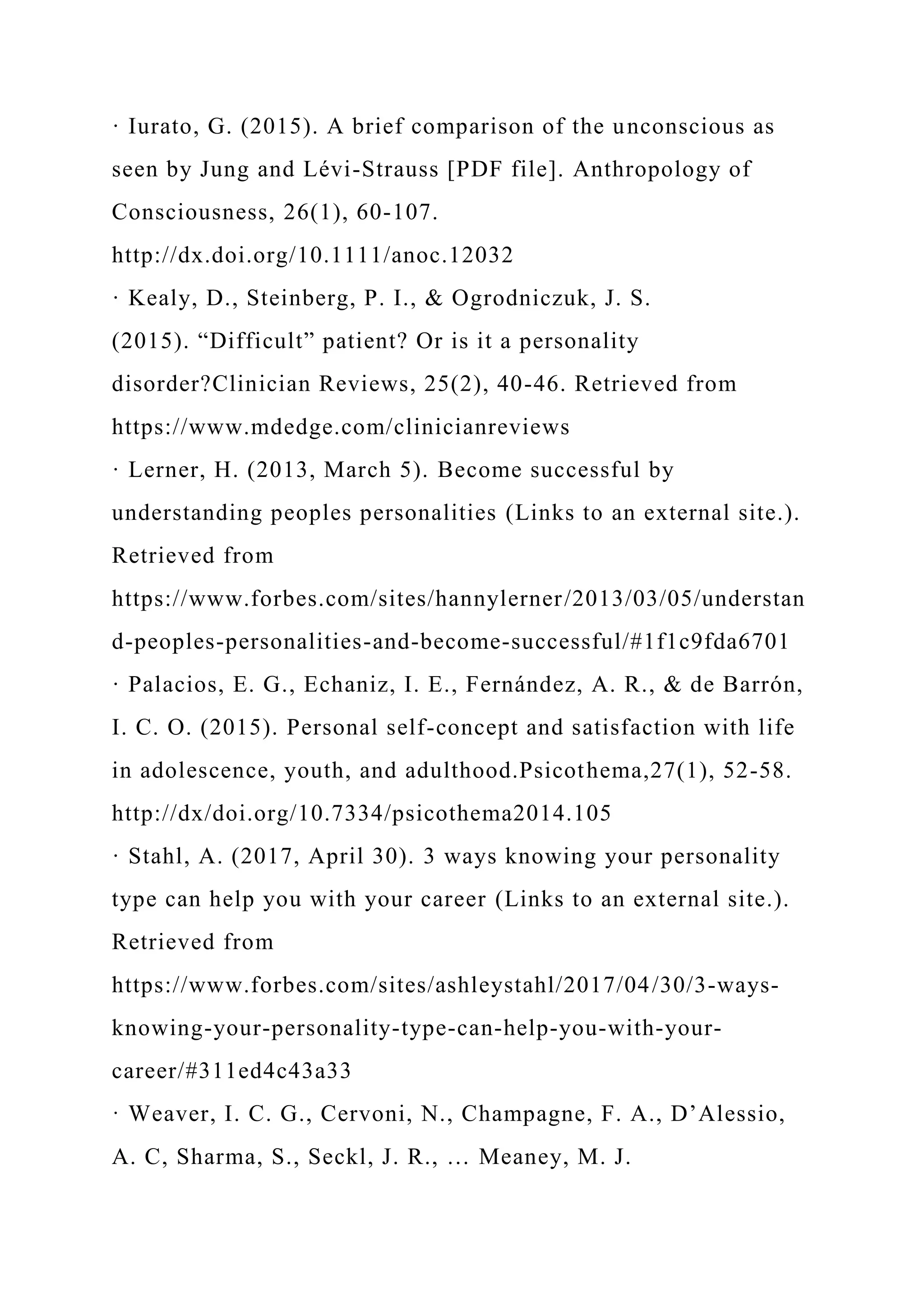 · Iurato, G. (2015). A brief comparison of the unconscious as
seen by Jung and Lévi-Strauss [PDF file]. Anthropology of
Consciousness, 26(1), 60-107.
http://dx.doi.org/10.1111/anoc.12032
· Kealy, D., Steinberg, P. I., & Ogrodniczuk, J. S.
(2015). “Difficult” patient? Or is it a personality
disorder?Clinician Reviews, 25(2), 40-46. Retrieved from
https://www.mdedge.com/clinicianreviews
· Lerner, H. (2013, March 5). Become successful by
understanding peoples personalities (Links to an external site.).
Retrieved from
https://www.forbes.com/sites/hannylerner/2013/03/05/understan
d-peoples-personalities-and-become-successful/#1f1c9fda6701
· Palacios, E. G., Echaniz, I. E., Fernández, A. R., & de Barrón,
I. C. O. (2015). Personal self-concept and satisfaction with life
in adolescence, youth, and adulthood.Psicothema,27(1), 52-58.
http://dx/doi.org/10.7334/psicothema2014.105
· Stahl, A. (2017, April 30). 3 ways knowing your personality
type can help you with your career (Links to an external site.).
Retrieved from
https://www.forbes.com/sites/ashleystahl/2017/04/30/3-ways-
knowing-your-personality-type-can-help-you-with-your-
career/#311ed4c43a33
· Weaver, I. C. G., Cervoni, N., Champagne, F. A., D’Alessio,
A. C, Sharma, S., Seckl, J. R., … Meaney, M. J.
 