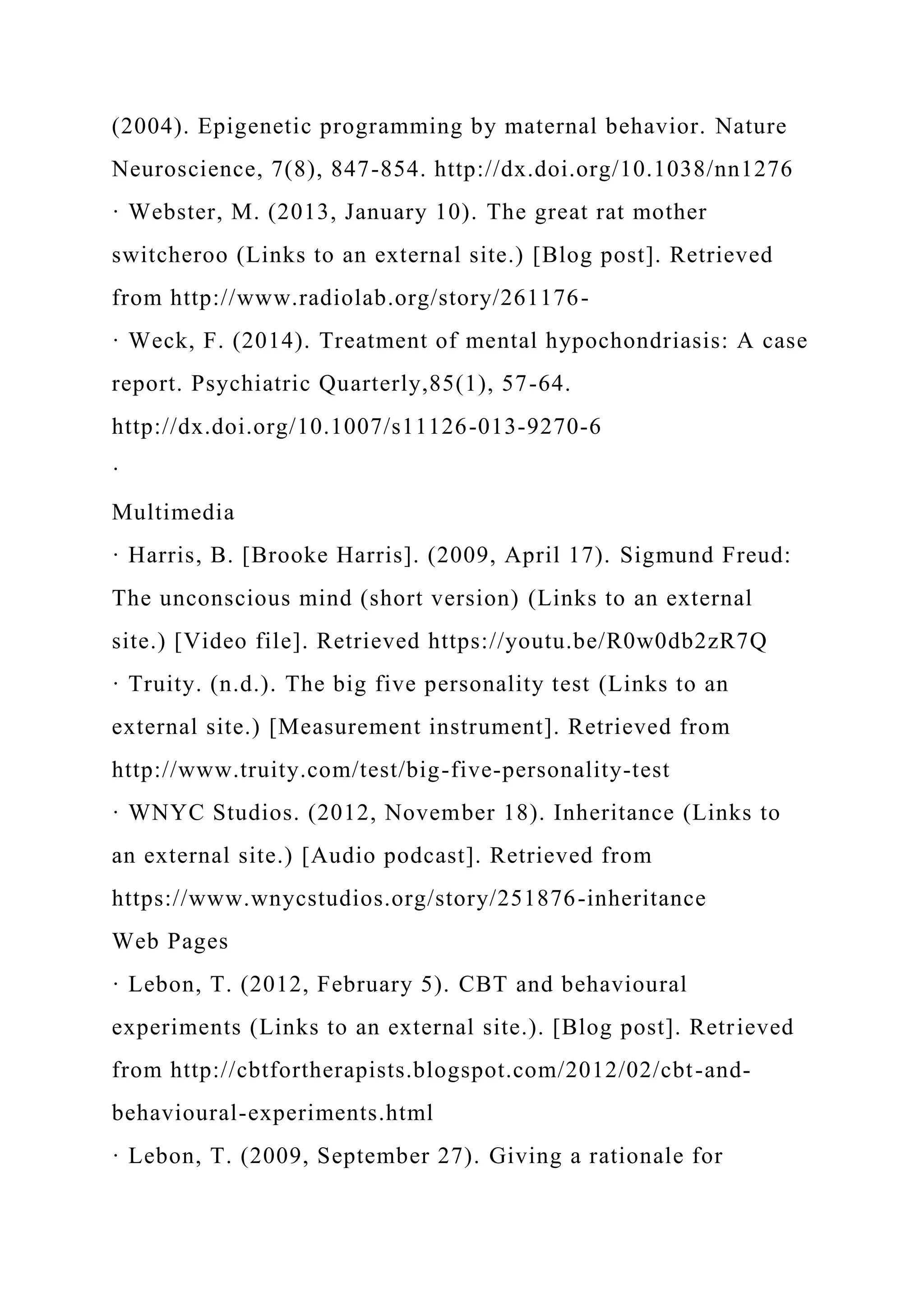 (2004). Epigenetic programming by maternal behavior. Nature
Neuroscience, 7(8), 847-854. http://dx.doi.org/10.1038/nn1276
· Webster, M. (2013, January 10). The great rat mother
switcheroo (Links to an external site.) [Blog post]. Retrieved
from http://www.radiolab.org/story/261176-
· Weck, F. (2014). Treatment of mental hypochondriasis: A case
report. Psychiatric Quarterly,85(1), 57-64.
http://dx.doi.org/10.1007/s11126-013-9270-6
·
Multimedia
· Harris, B. [Brooke Harris]. (2009, April 17). Sigmund Freud:
The unconscious mind (short version) (Links to an external
site.) [Video file]. Retrieved https://youtu.be/R0w0db2zR7Q
· Truity. (n.d.). The big five personality test (Links to an
external site.) [Measurement instrument]. Retrieved from
http://www.truity.com/test/big-five-personality-test
· WNYC Studios. (2012, November 18). Inheritance (Links to
an external site.) [Audio podcast]. Retrieved from
https://www.wnycstudios.org/story/251876-inheritance
Web Pages
· Lebon, T. (2012, February 5). CBT and behavioural
experiments (Links to an external site.). [Blog post]. Retrieved
from http://cbtfortherapists.blogspot.com/2012/02/cbt-and-
behavioural-experiments.html
· Lebon, T. (2009, September 27). Giving a rationale for
 