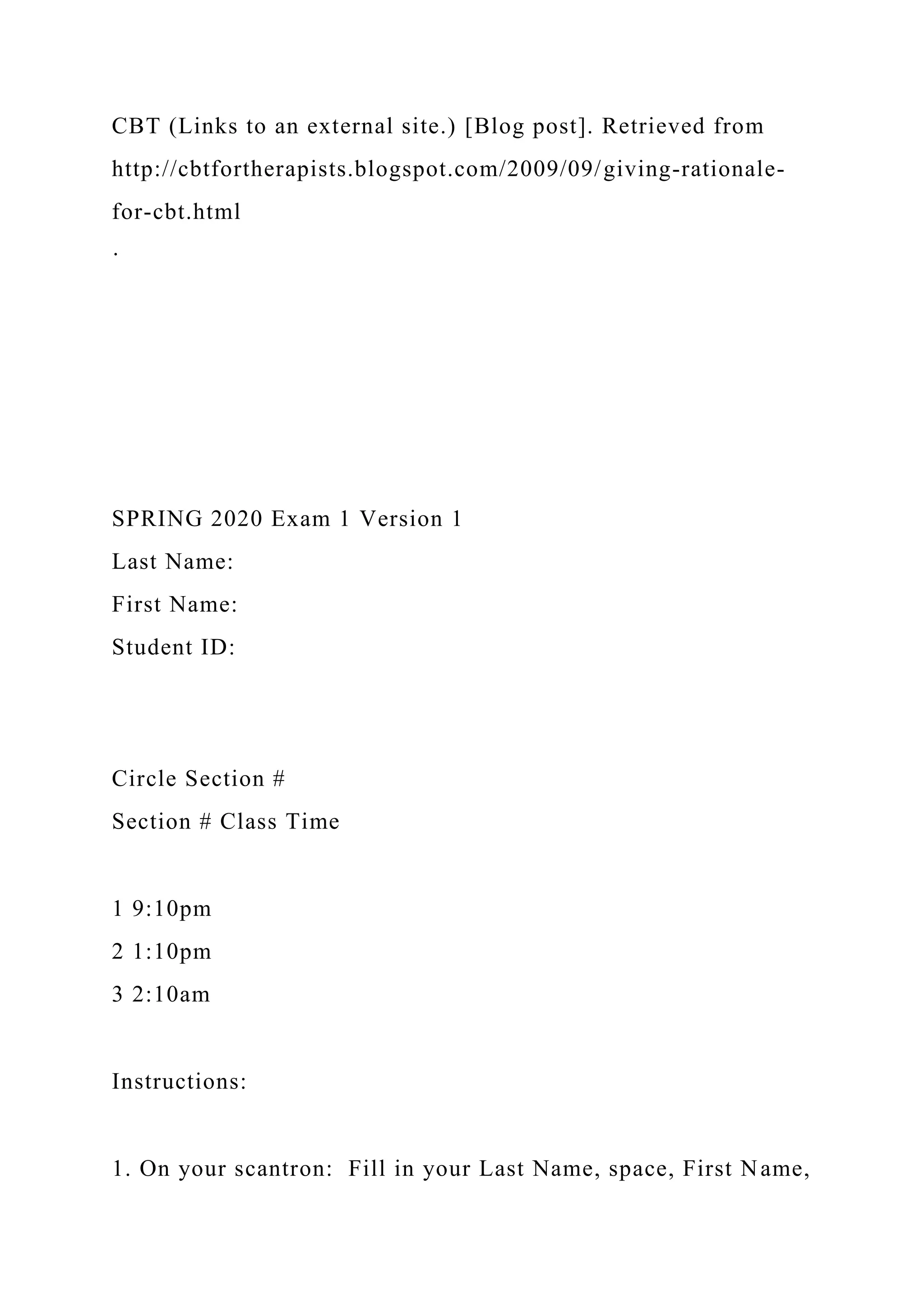 CBT (Links to an external site.) [Blog post]. Retrieved from
http://cbtfortherapists.blogspot.com/2009/09/giving-rationale-
for-cbt.html
·
SPRING 2020 Exam 1 Version 1
Last Name:
First Name:
Student ID:
Circle Section #
Section # Class Time
1 9:10pm
2 1:10pm
3 2:10am
Instructions:
1. On your scantron: Fill in your Last Name, space, First Name,
 