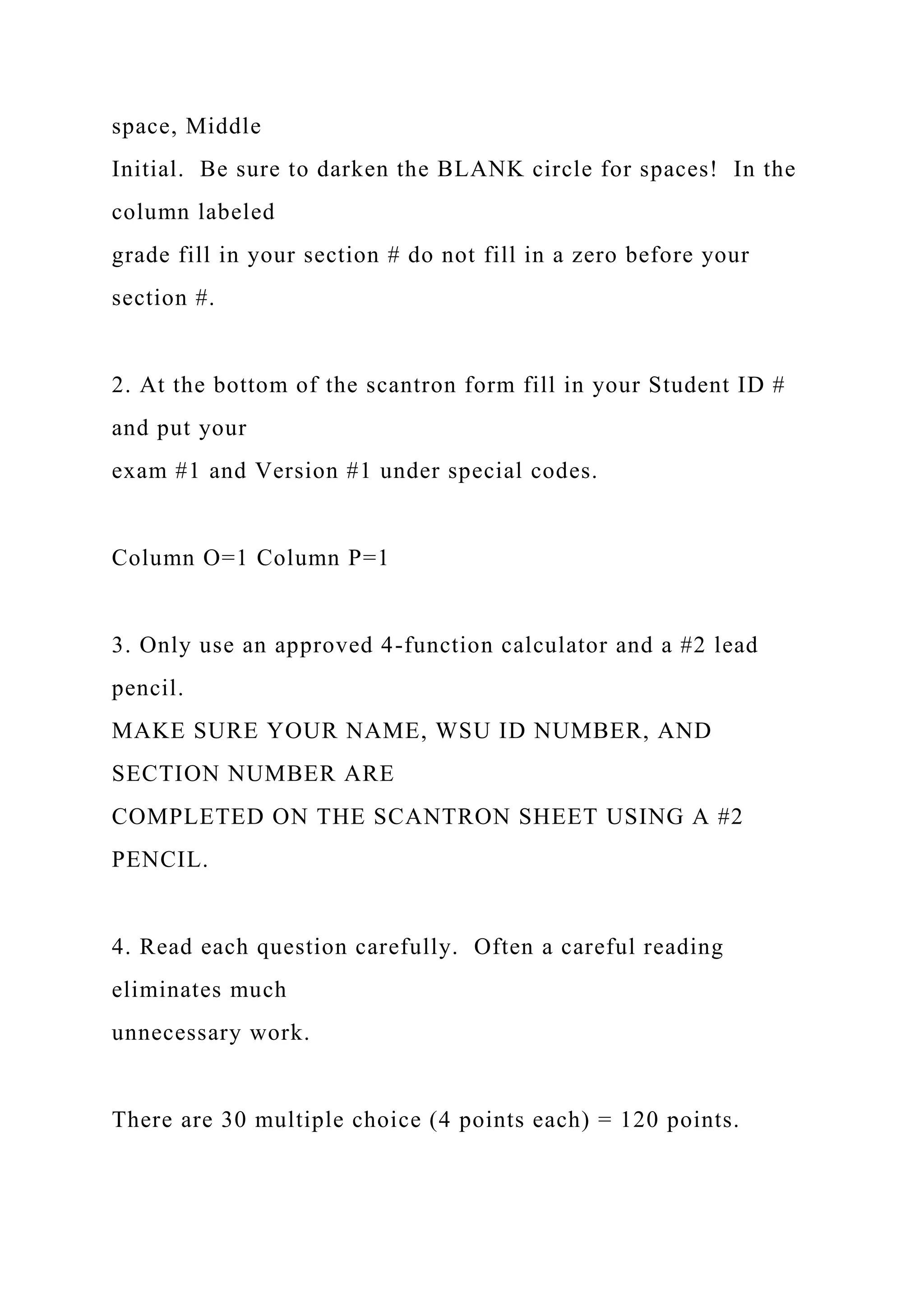 space, Middle
Initial. Be sure to darken the BLANK circle for spaces! In the
column labeled
grade fill in your section # do not fill in a zero before your
section #.
2. At the bottom of the scantron form fill in your Student ID #
and put your
exam #1 and Version #1 under special codes.
Column O=1 Column P=1
3. Only use an approved 4-function calculator and a #2 lead
pencil.
MAKE SURE YOUR NAME, WSU ID NUMBER, AND
SECTION NUMBER ARE
COMPLETED ON THE SCANTRON SHEET USING A #2
PENCIL.
4. Read each question carefully. Often a careful reading
eliminates much
unnecessary work.
There are 30 multiple choice (4 points each) = 120 points.
 