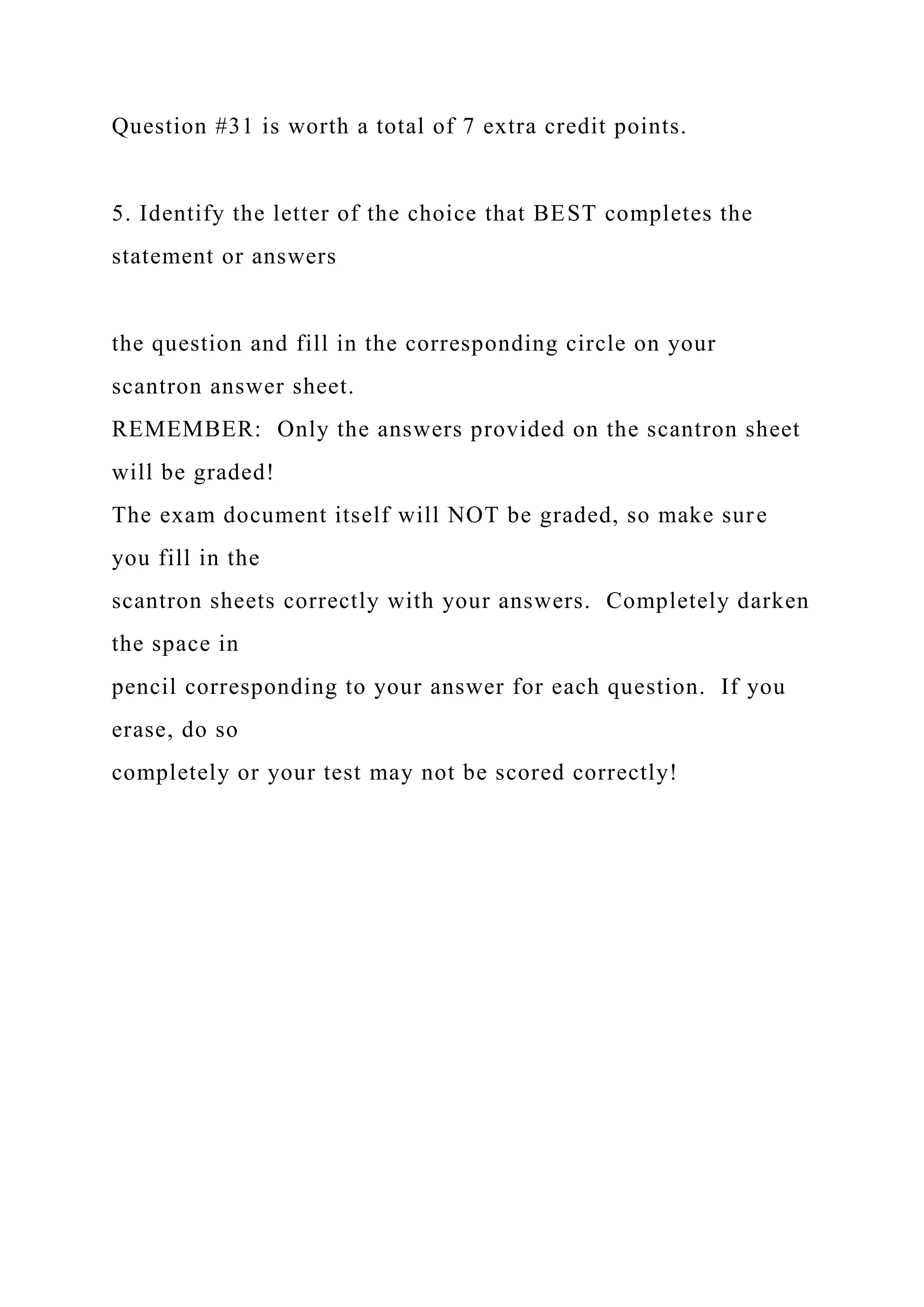 Question #31 is worth a total of 7 extra credit points.
5. Identify the letter of the choice that BEST completes the
statement or answers
the question and fill in the corresponding circle on your
scantron answer sheet.
REMEMBER: Only the answers provided on the scantron sheet
will be graded!
The exam document itself will NOT be graded, so make sure
you fill in the
scantron sheets correctly with your answers. Completely darken
the space in
pencil corresponding to your answer for each question. If you
erase, do so
completely or your test may not be scored correctly!
 