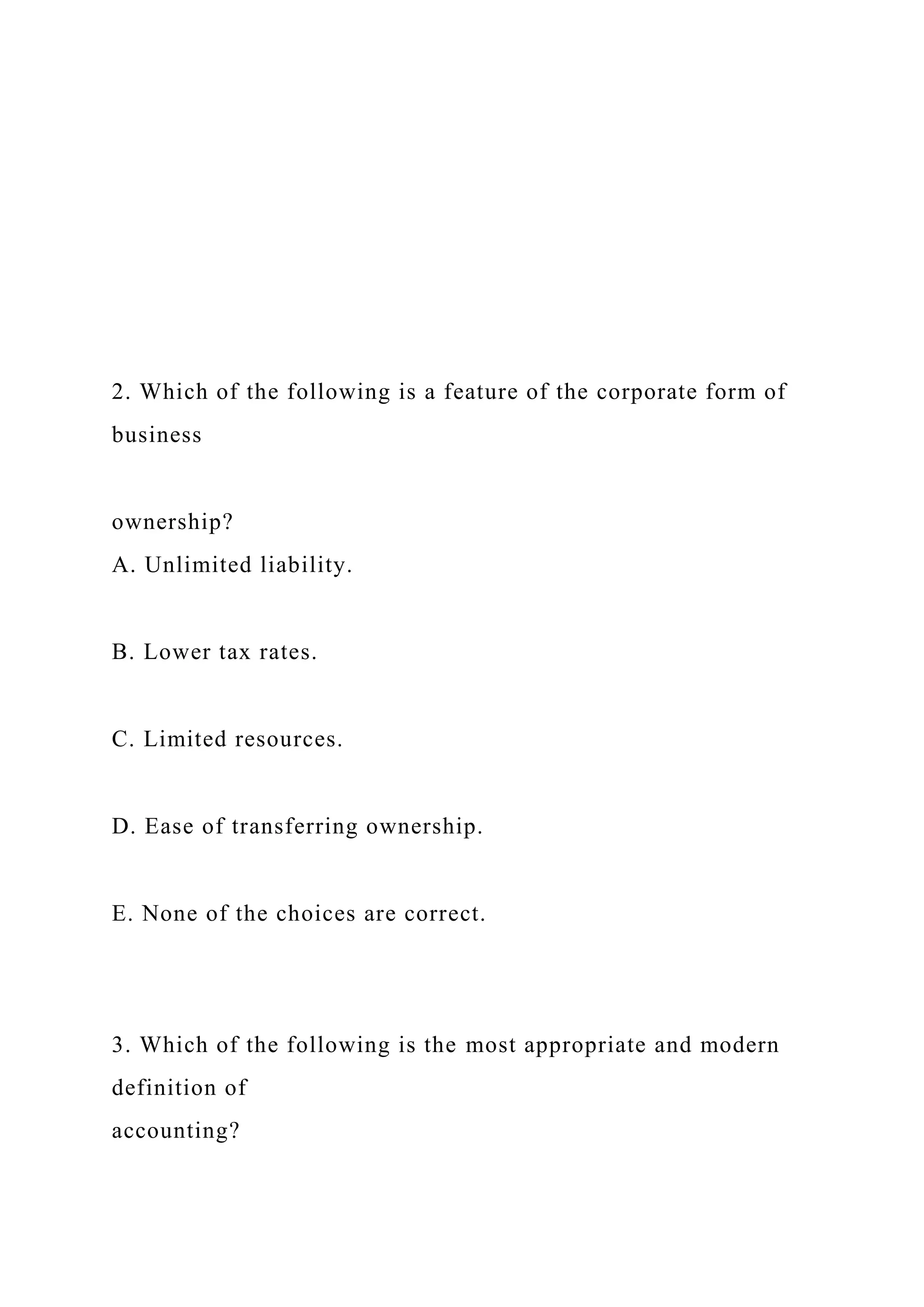 2. Which of the following is a feature of the corporate form of
business
ownership?
A. Unlimited liability.
B. Lower tax rates.
C. Limited resources.
D. Ease of transferring ownership.
E. None of the choices are correct.
3. Which of the following is the most appropriate and modern
definition of
accounting?
 