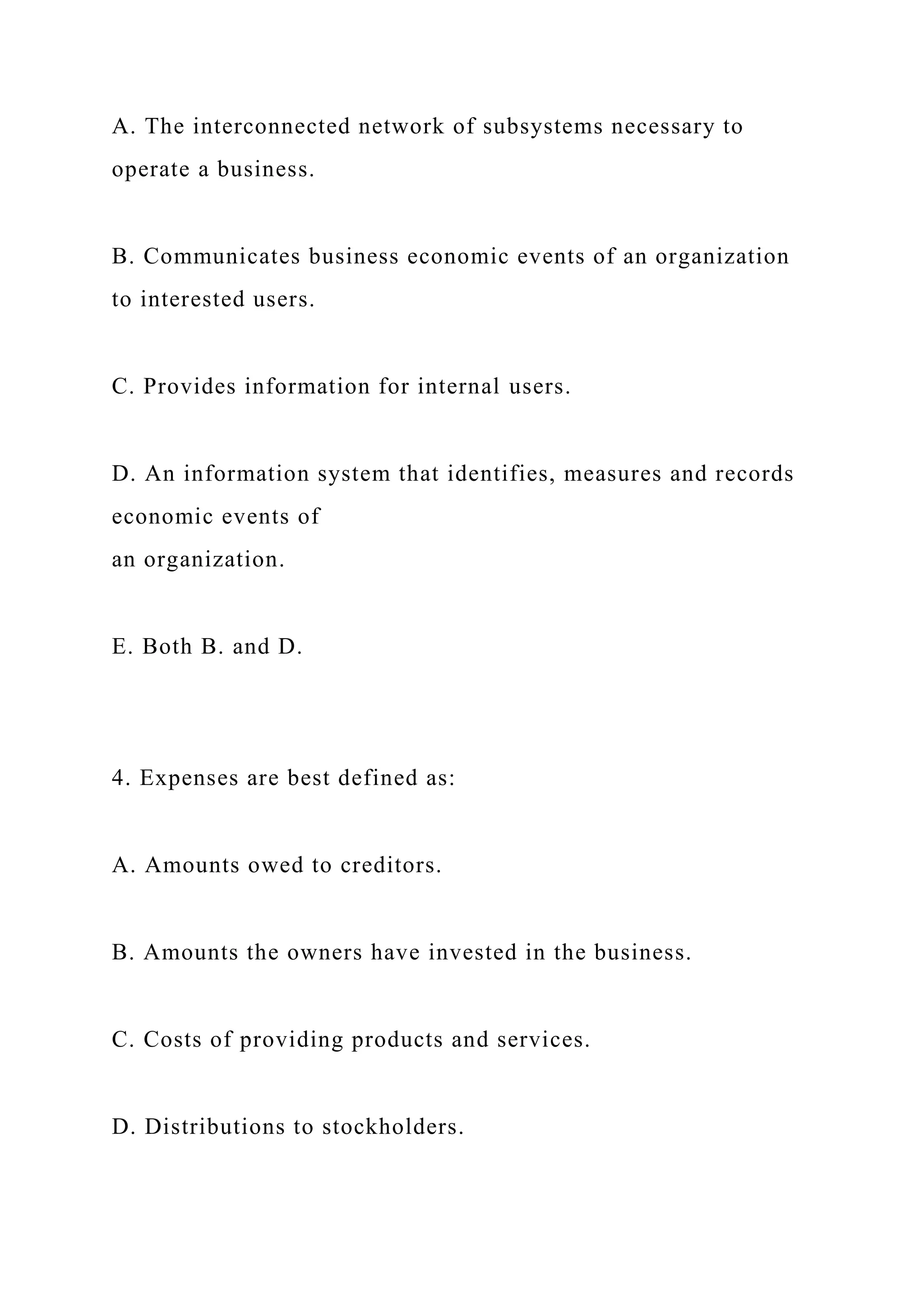 A. The interconnected network of subsystems necessary to
operate a business.
B. Communicates business economic events of an organization
to interested users.
C. Provides information for internal users.
D. An information system that identifies, measures and records
economic events of
an organization.
E. Both B. and D.
4. Expenses are best defined as:
A. Amounts owed to creditors.
B. Amounts the owners have invested in the business.
C. Costs of providing products and services.
D. Distributions to stockholders.
 