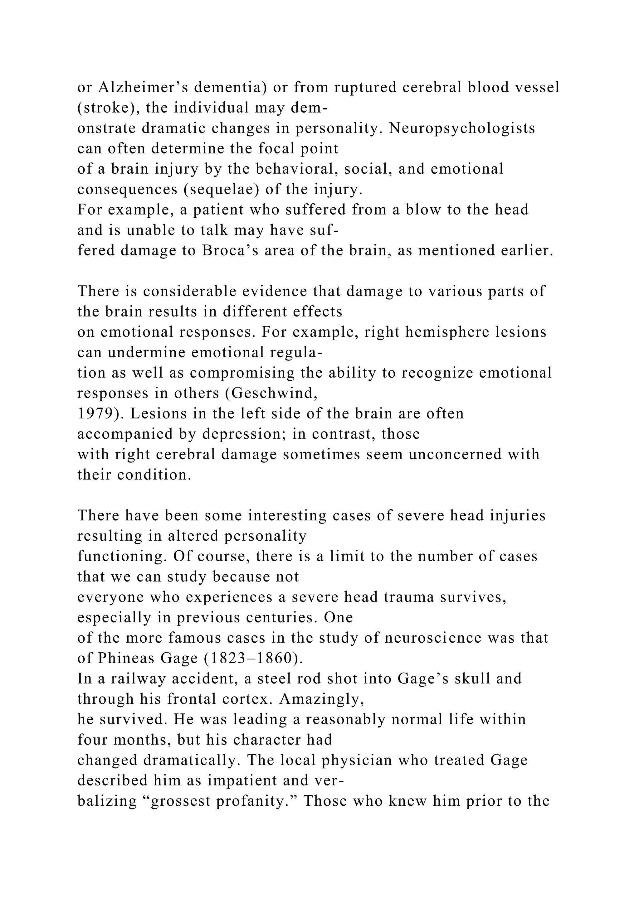 or Alzheimer’s dementia) or from ruptured cerebral blood vessel
(stroke), the individual may dem-
onstrate dramatic changes in personality. Neuropsychologists
can often determine the focal point
of a brain injury by the behavioral, social, and emotional
consequences (sequelae) of the injury.
For example, a patient who suffered from a blow to the head
and is unable to talk may have suf-
fered damage to Broca’s area of the brain, as mentioned earlier.
There is considerable evidence that damage to various parts of
the brain results in different effects
on emotional responses. For example, right hemisphere lesions
can undermine emotional regula-
tion as well as compromising the ability to recognize emotional
responses in others (Geschwind,
1979). Lesions in the left side of the brain are often
accompanied by depression; in contrast, those
with right cerebral damage sometimes seem unconcerned with
their condition.
There have been some interesting cases of severe head injuries
resulting in altered personality
functioning. Of course, there is a limit to the number of cases
that we can study because not
everyone who experiences a severe head trauma survives,
especially in previous centuries. One
of the more famous cases in the study of neuroscience was that
of Phineas Gage (1823–1860).
In a railway accident, a steel rod shot into Gage’s skull and
through his frontal cortex. Amazingly,
he survived. He was leading a reasonably normal life within
four months, but his character had
changed dramatically. The local physician who treated Gage
described him as impatient and ver-
balizing “grossest profanity.” Those who knew him prior to the
 