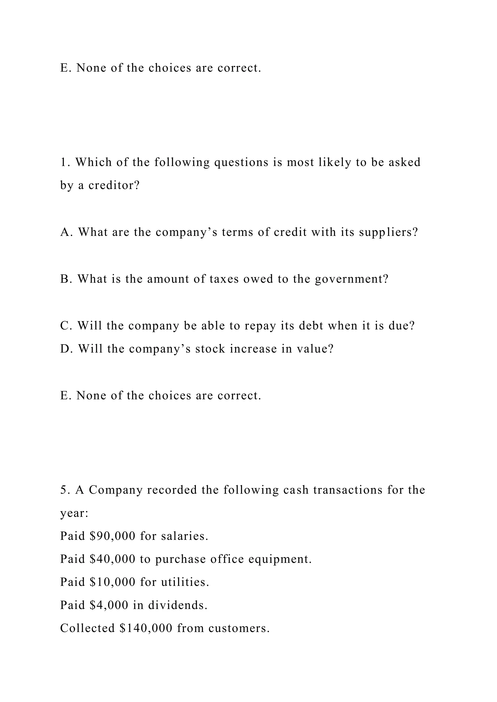 E. None of the choices are correct.
1. Which of the following questions is most likely to be asked
by a creditor?
A. What are the company’s terms of credit with its suppliers?
B. What is the amount of taxes owed to the government?
C. Will the company be able to repay its debt when it is due?
D. Will the company’s stock increase in value?
E. None of the choices are correct.
5. A Company recorded the following cash transactions for the
year:
Paid $90,000 for salaries.
Paid $40,000 to purchase office equipment.
Paid $10,000 for utilities.
Paid $4,000 in dividends.
Collected $140,000 from customers.
 