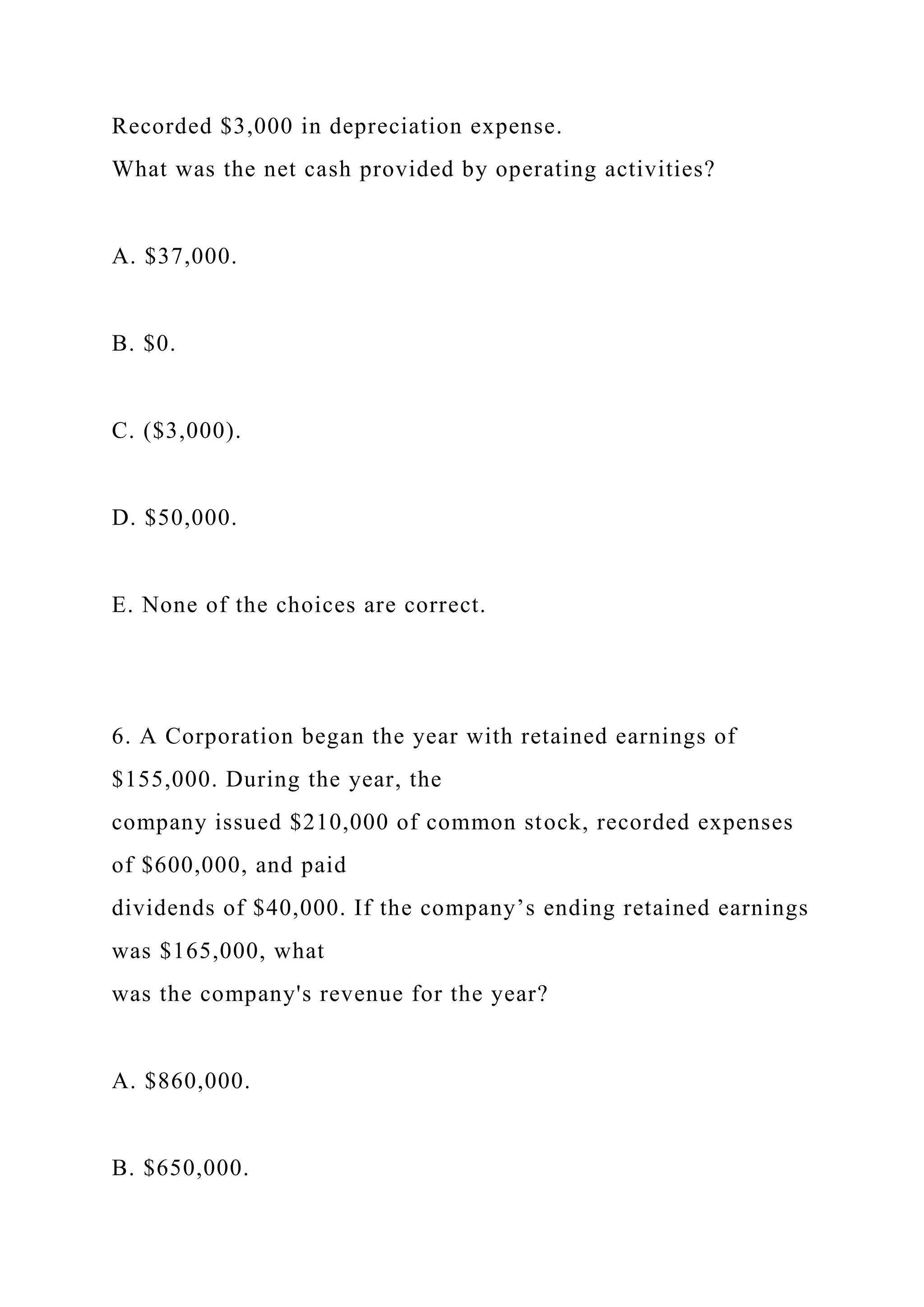 Recorded $3,000 in depreciation expense.
What was the net cash provided by operating activities?
A. $37,000.
B. $0.
C. ($3,000).
D. $50,000.
E. None of the choices are correct.
6. A Corporation began the year with retained earnings of
$155,000. During the year, the
company issued $210,000 of common stock, recorded expenses
of $600,000, and paid
dividends of $40,000. If the company’s ending retained earnings
was $165,000, what
was the company's revenue for the year?
A. $860,000.
B. $650,000.
 