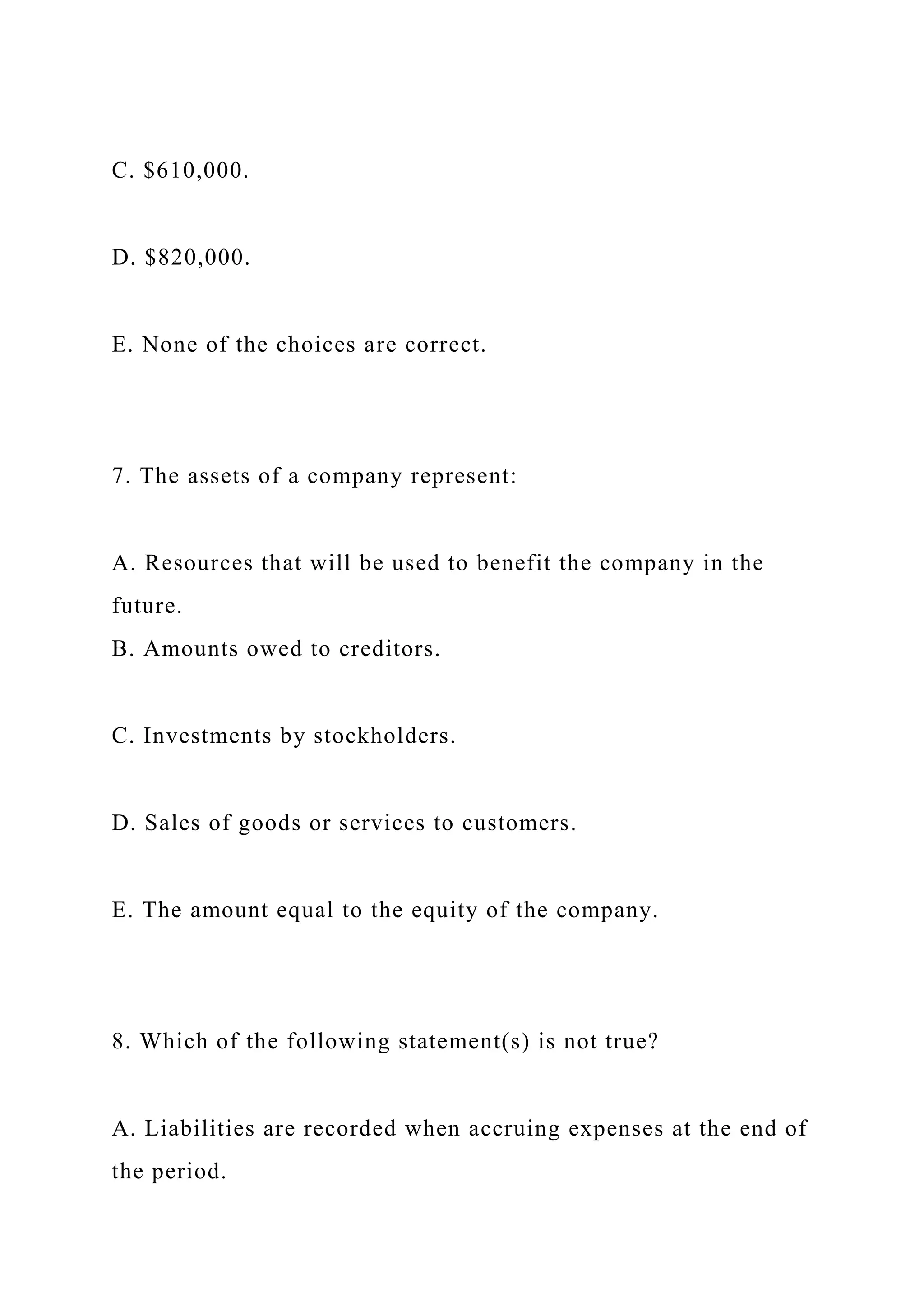 C. $610,000.
D. $820,000.
E. None of the choices are correct.
7. The assets of a company represent:
A. Resources that will be used to benefit the company in the
future.
B. Amounts owed to creditors.
C. Investments by stockholders.
D. Sales of goods or services to customers.
E. The amount equal to the equity of the company.
8. Which of the following statement(s) is not true?
A. Liabilities are recorded when accruing expenses at the end of
the period.
 