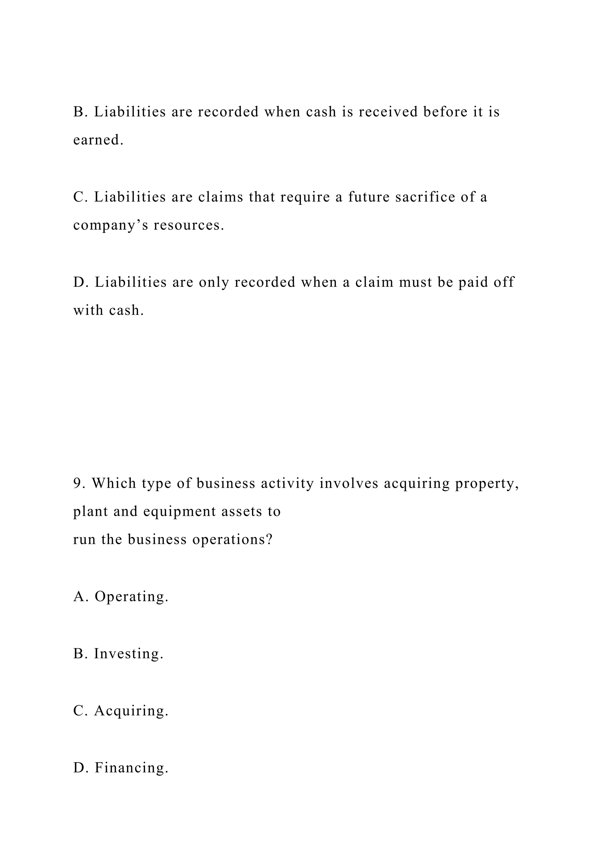 B. Liabilities are recorded when cash is received before it is
earned.
C. Liabilities are claims that require a future sacrifice of a
company’s resources.
D. Liabilities are only recorded when a claim must be paid off
with cash.
9. Which type of business activity involves acquiring property,
plant and equipment assets to
run the business operations?
A. Operating.
B. Investing.
C. Acquiring.
D. Financing.
 