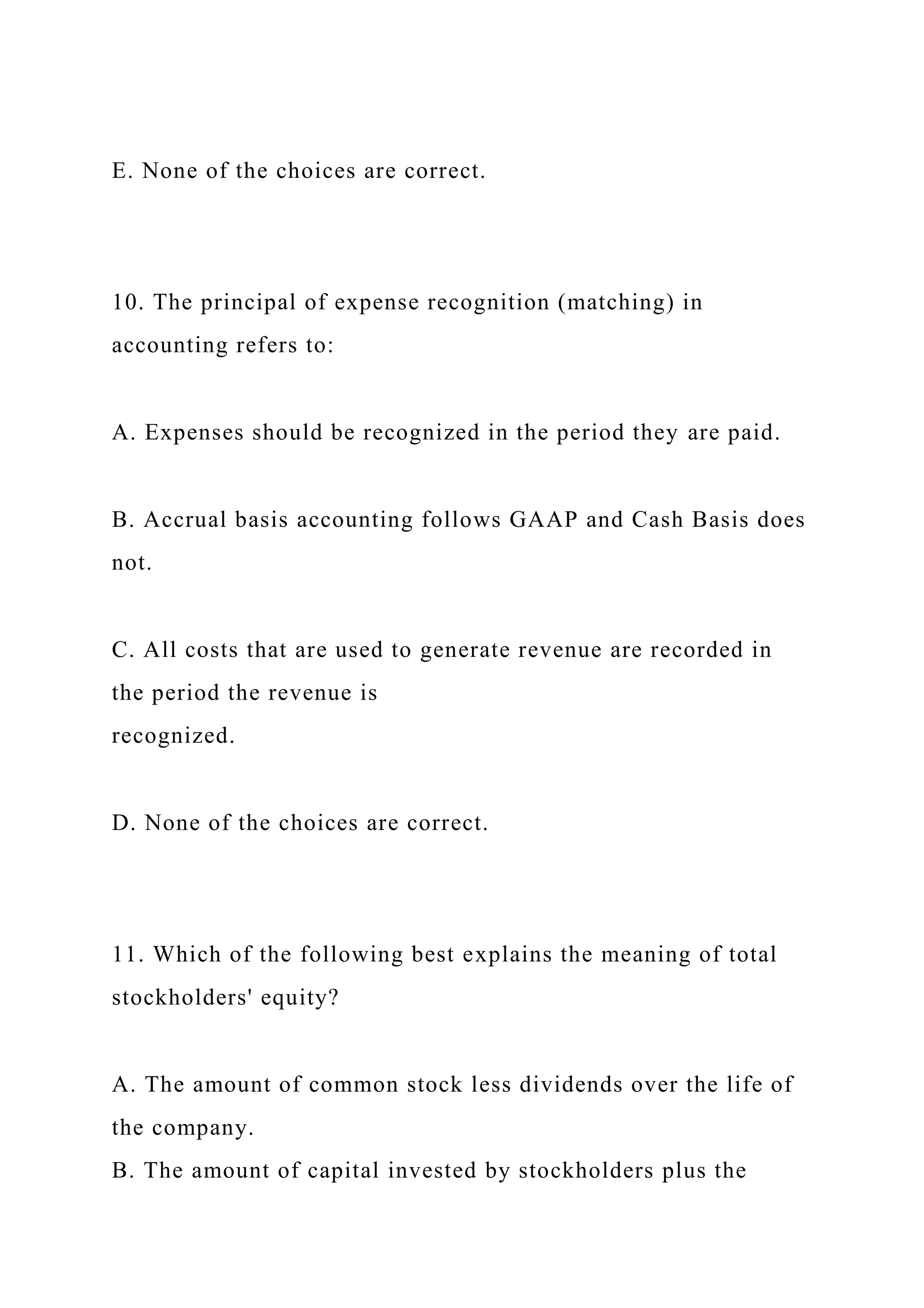 E. None of the choices are correct.
10. The principal of expense recognition (matching) in
accounting refers to:
A. Expenses should be recognized in the period they are paid.
B. Accrual basis accounting follows GAAP and Cash Basis does
not.
C. All costs that are used to generate revenue are recorded in
the period the revenue is
recognized.
D. None of the choices are correct.
11. Which of the following best explains the meaning of total
stockholders' equity?
A. The amount of common stock less dividends over the life of
the company.
B. The amount of capital invested by stockholders plus the
 