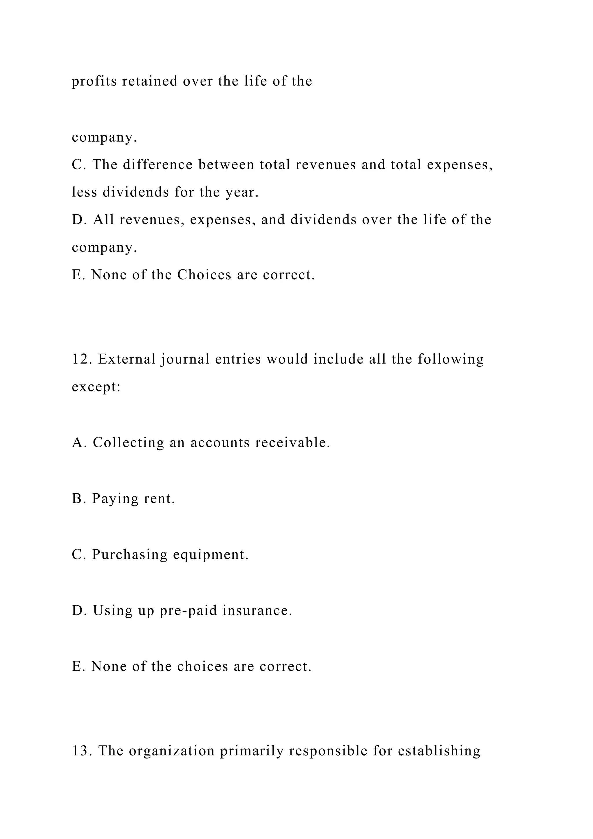 profits retained over the life of the
company.
C. The difference between total revenues and total expenses,
less dividends for the year.
D. All revenues, expenses, and dividends over the life of the
company.
E. None of the Choices are correct.
12. External journal entries would include all the following
except:
A. Collecting an accounts receivable.
B. Paying rent.
C. Purchasing equipment.
D. Using up pre-paid insurance.
E. None of the choices are correct.
13. The organization primarily responsible for establishing
 