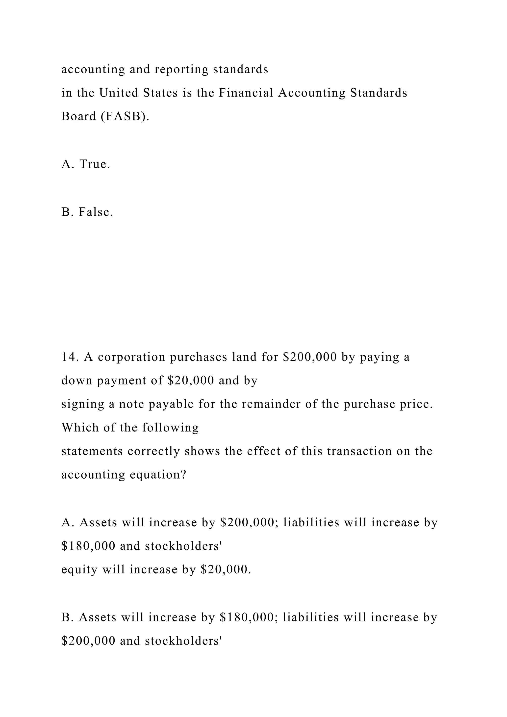 accounting and reporting standards
in the United States is the Financial Accounting Standards
Board (FASB).
A. True.
B. False.
14. A corporation purchases land for $200,000 by paying a
down payment of $20,000 and by
signing a note payable for the remainder of the purchase price.
Which of the following
statements correctly shows the effect of this transaction on the
accounting equation?
A. Assets will increase by $200,000; liabilities will increase by
$180,000 and stockholders'
equity will increase by $20,000.
B. Assets will increase by $180,000; liabilities will increase by
$200,000 and stockholders'
 