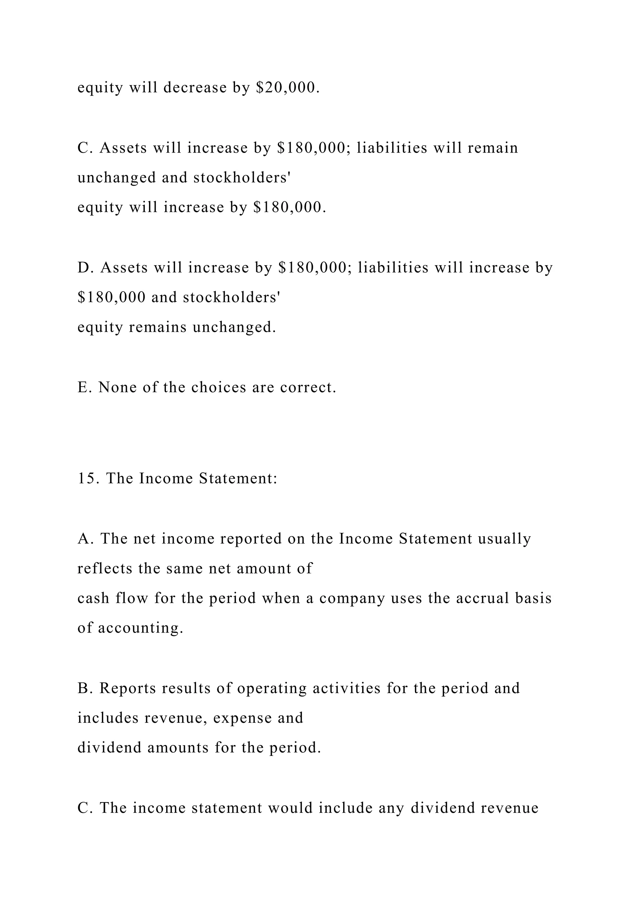 equity will decrease by $20,000.
C. Assets will increase by $180,000; liabilities will remain
unchanged and stockholders'
equity will increase by $180,000.
D. Assets will increase by $180,000; liabilities will increase by
$180,000 and stockholders'
equity remains unchanged.
E. None of the choices are correct.
15. The Income Statement:
A. The net income reported on the Income Statement usually
reflects the same net amount of
cash flow for the period when a company uses the accrual basis
of accounting.
B. Reports results of operating activities for the period and
includes revenue, expense and
dividend amounts for the period.
C. The income statement would include any dividend revenue
 