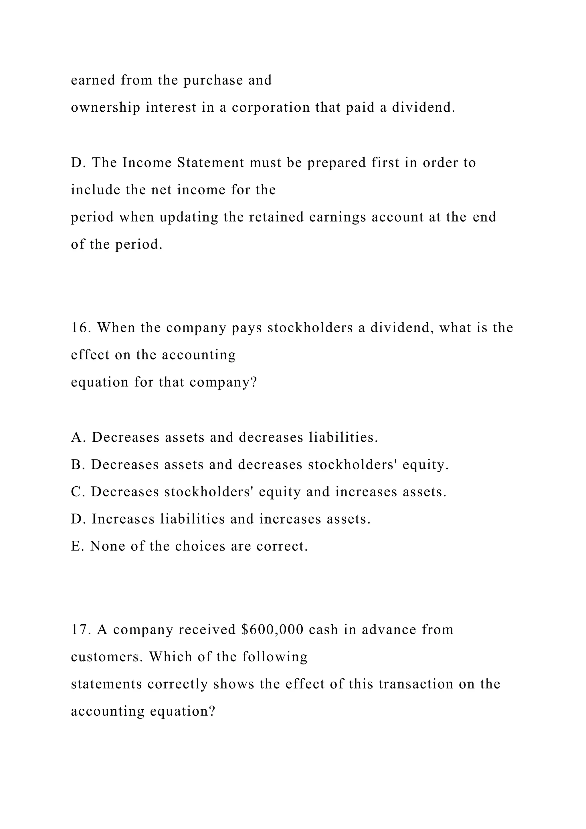 earned from the purchase and
ownership interest in a corporation that paid a dividend.
D. The Income Statement must be prepared first in order to
include the net income for the
period when updating the retained earnings account at the end
of the period.
16. When the company pays stockholders a dividend, what is the
effect on the accounting
equation for that company?
A. Decreases assets and decreases liabilities.
B. Decreases assets and decreases stockholders' equity.
C. Decreases stockholders' equity and increases assets.
D. Increases liabilities and increases assets.
E. None of the choices are correct.
17. A company received $600,000 cash in advance from
customers. Which of the following
statements correctly shows the effect of this transaction on the
accounting equation?
 