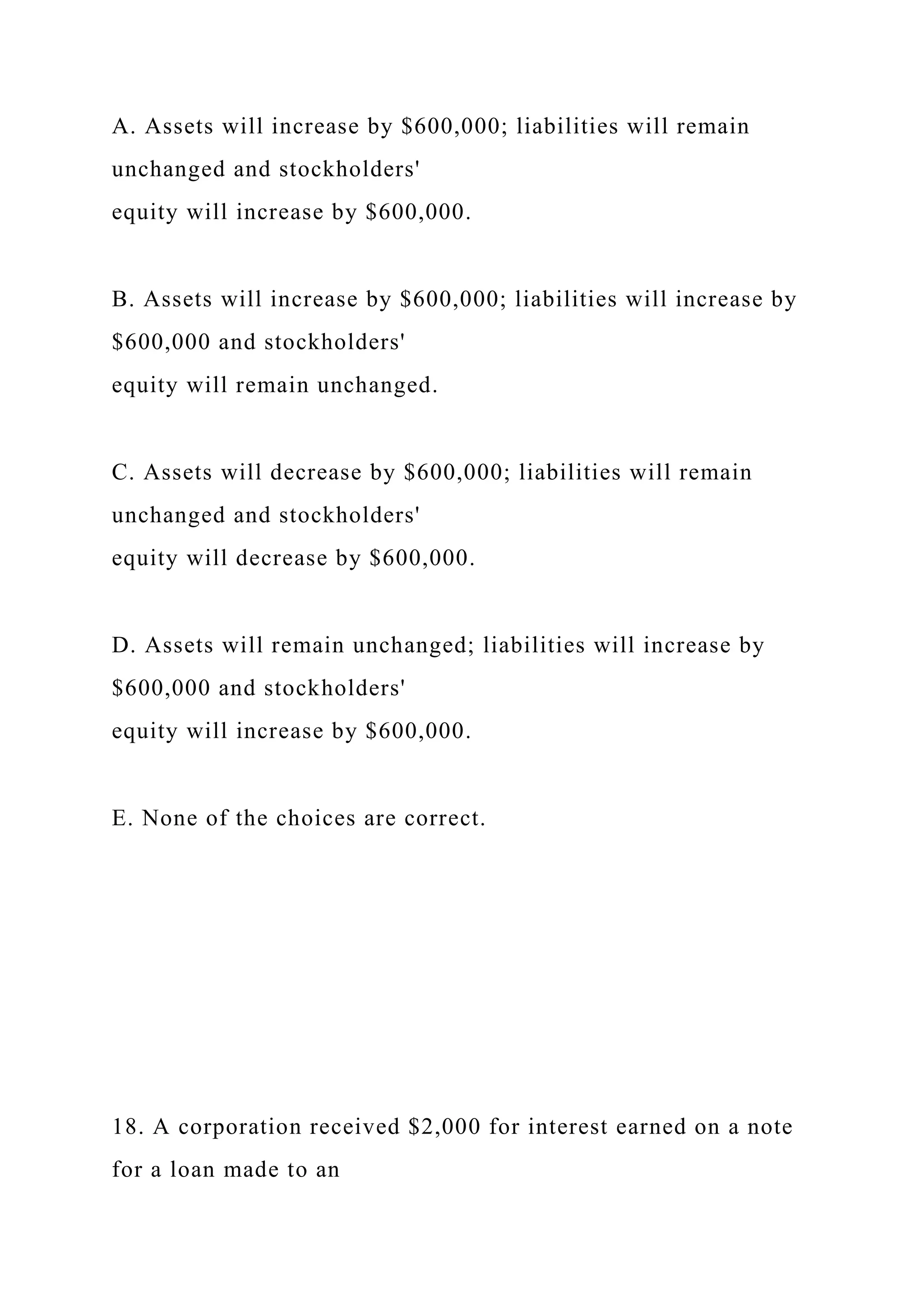 A. Assets will increase by $600,000; liabilities will remain
unchanged and stockholders'
equity will increase by $600,000.
B. Assets will increase by $600,000; liabilities will increase by
$600,000 and stockholders'
equity will remain unchanged.
C. Assets will decrease by $600,000; liabilities will remain
unchanged and stockholders'
equity will decrease by $600,000.
D. Assets will remain unchanged; liabilities will increase by
$600,000 and stockholders'
equity will increase by $600,000.
E. None of the choices are correct.
18. A corporation received $2,000 for interest earned on a note
for a loan made to an
 