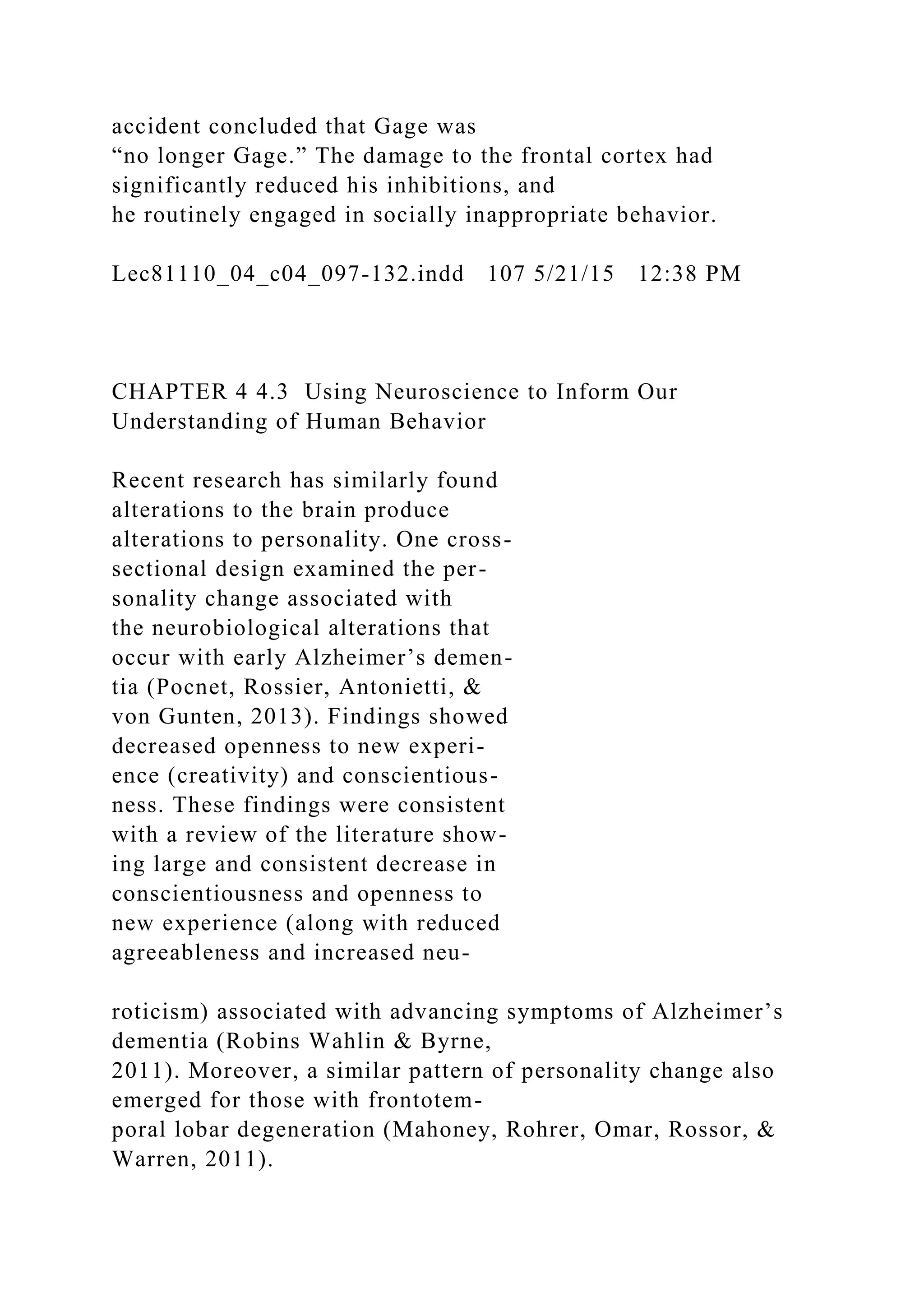 accident concluded that Gage was
“no longer Gage.” The damage to the frontal cortex had
significantly reduced his inhibitions, and
he routinely engaged in socially inappropriate behavior.
Lec81110_04_c04_097-132.indd 107 5/21/15 12:38 PM
CHAPTER 4 4.3 Using Neuroscience to Inform Our
Understanding of Human Behavior
Recent research has similarly found
alterations to the brain produce
alterations to personality. One cross-
sectional design examined the per-
sonality change associated with
the neurobiological alterations that
occur with early Alzheimer’s demen-
tia (Pocnet, Rossier, Antonietti, &
von Gunten, 2013). Findings showed
decreased openness to new experi-
ence (creativity) and conscientious-
ness. These findings were consistent
with a review of the literature show-
ing large and consistent decrease in
conscientiousness and openness to
new experience (along with reduced
agreeableness and increased neu-
roticism) associated with advancing symptoms of Alzheimer’s
dementia (Robins Wahlin & Byrne,
2011). Moreover, a similar pattern of personality change also
emerged for those with frontotem-
poral lobar degeneration (Mahoney, Rohrer, Omar, Rossor, &
Warren, 2011).
 