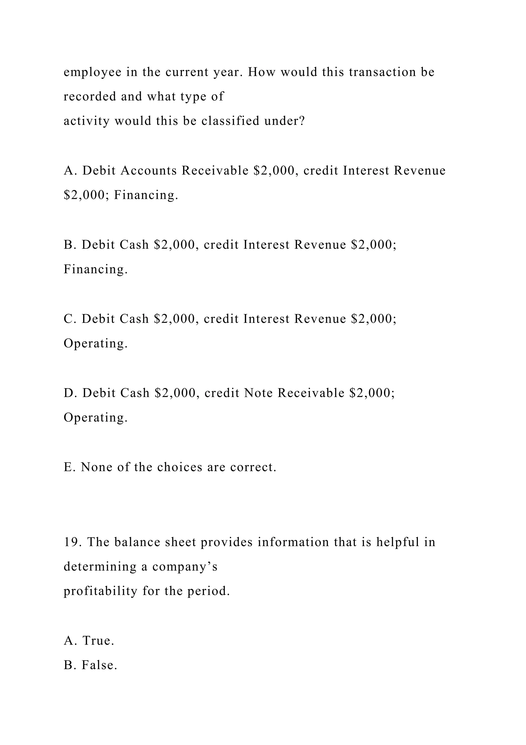 employee in the current year. How would this transaction be
recorded and what type of
activity would this be classified under?
A. Debit Accounts Receivable $2,000, credit Interest Revenue
$2,000; Financing.
B. Debit Cash $2,000, credit Interest Revenue $2,000;
Financing.
C. Debit Cash $2,000, credit Interest Revenue $2,000;
Operating.
D. Debit Cash $2,000, credit Note Receivable $2,000;
Operating.
E. None of the choices are correct.
19. The balance sheet provides information that is helpful in
determining a company’s
profitability for the period.
A. True.
B. False.
 