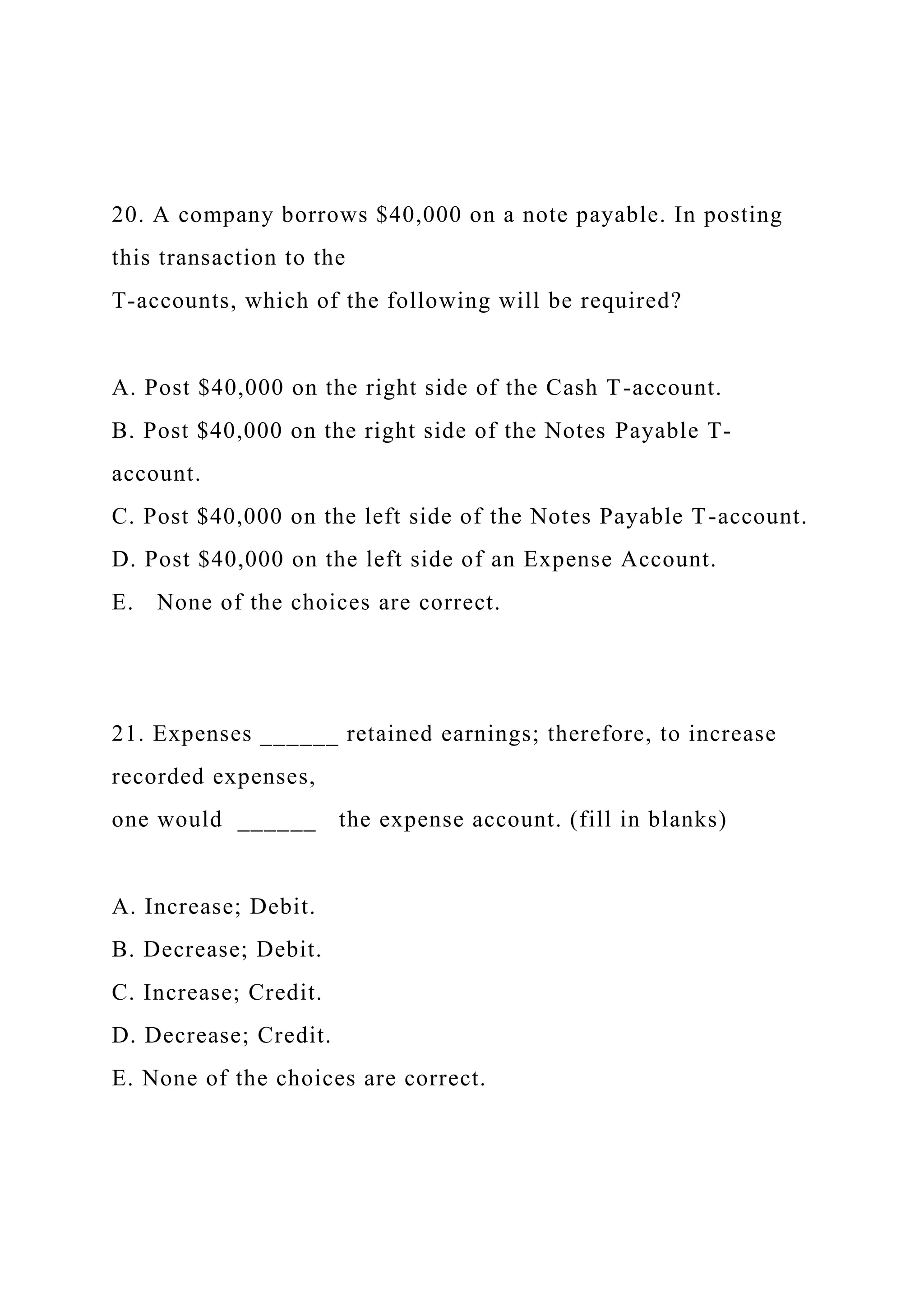 20. A company borrows $40,000 on a note payable. In posting
this transaction to the
T-accounts, which of the following will be required?
A. Post $40,000 on the right side of the Cash T-account.
B. Post $40,000 on the right side of the Notes Payable T-
account.
C. Post $40,000 on the left side of the Notes Payable T-account.
D. Post $40,000 on the left side of an Expense Account.
E. None of the choices are correct.
21. Expenses ______ retained earnings; therefore, to increase
recorded expenses,
one would ______ the expense account. (fill in blanks)
A. Increase; Debit.
B. Decrease; Debit.
C. Increase; Credit.
D. Decrease; Credit.
E. None of the choices are correct.
 