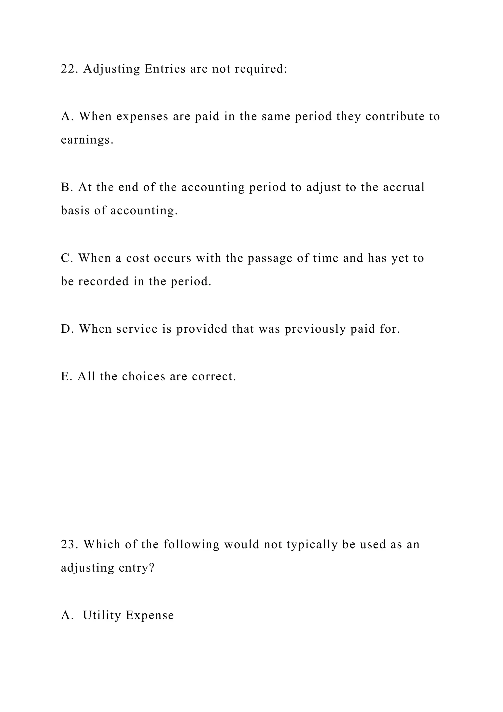 22. Adjusting Entries are not required:
A. When expenses are paid in the same period they contribute to
earnings.
B. At the end of the accounting period to adjust to the accrual
basis of accounting.
C. When a cost occurs with the passage of time and has yet to
be recorded in the period.
D. When service is provided that was previously paid for.
E. All the choices are correct.
23. Which of the following would not typically be used as an
adjusting entry?
A. Utility Expense
 