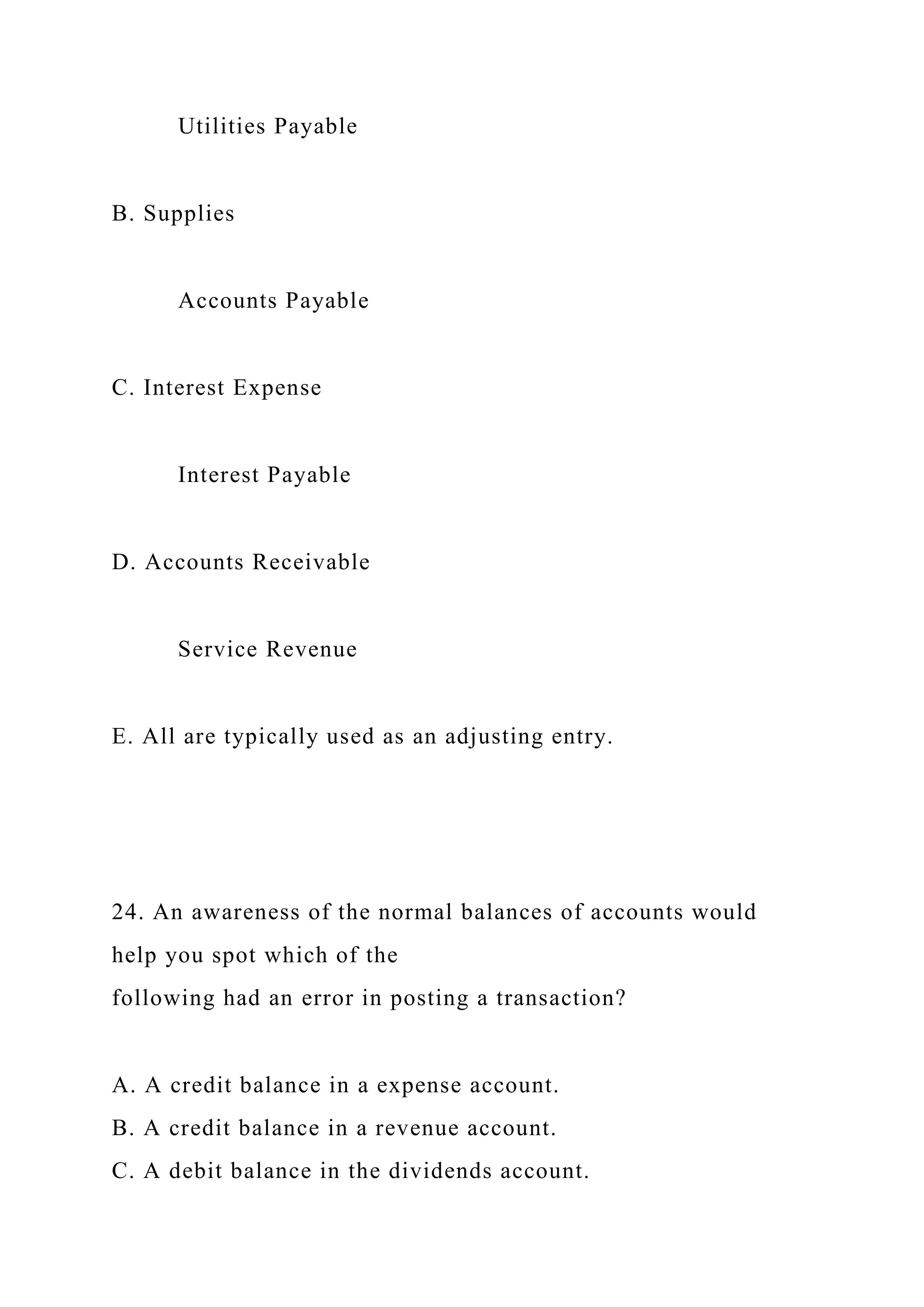 Utilities Payable
B. Supplies
Accounts Payable
C. Interest Expense
Interest Payable
D. Accounts Receivable
Service Revenue
E. All are typically used as an adjusting entry.
24. An awareness of the normal balances of accounts would
help you spot which of the
following had an error in posting a transaction?
A. A credit balance in a expense account.
B. A credit balance in a revenue account.
C. A debit balance in the dividends account.
 