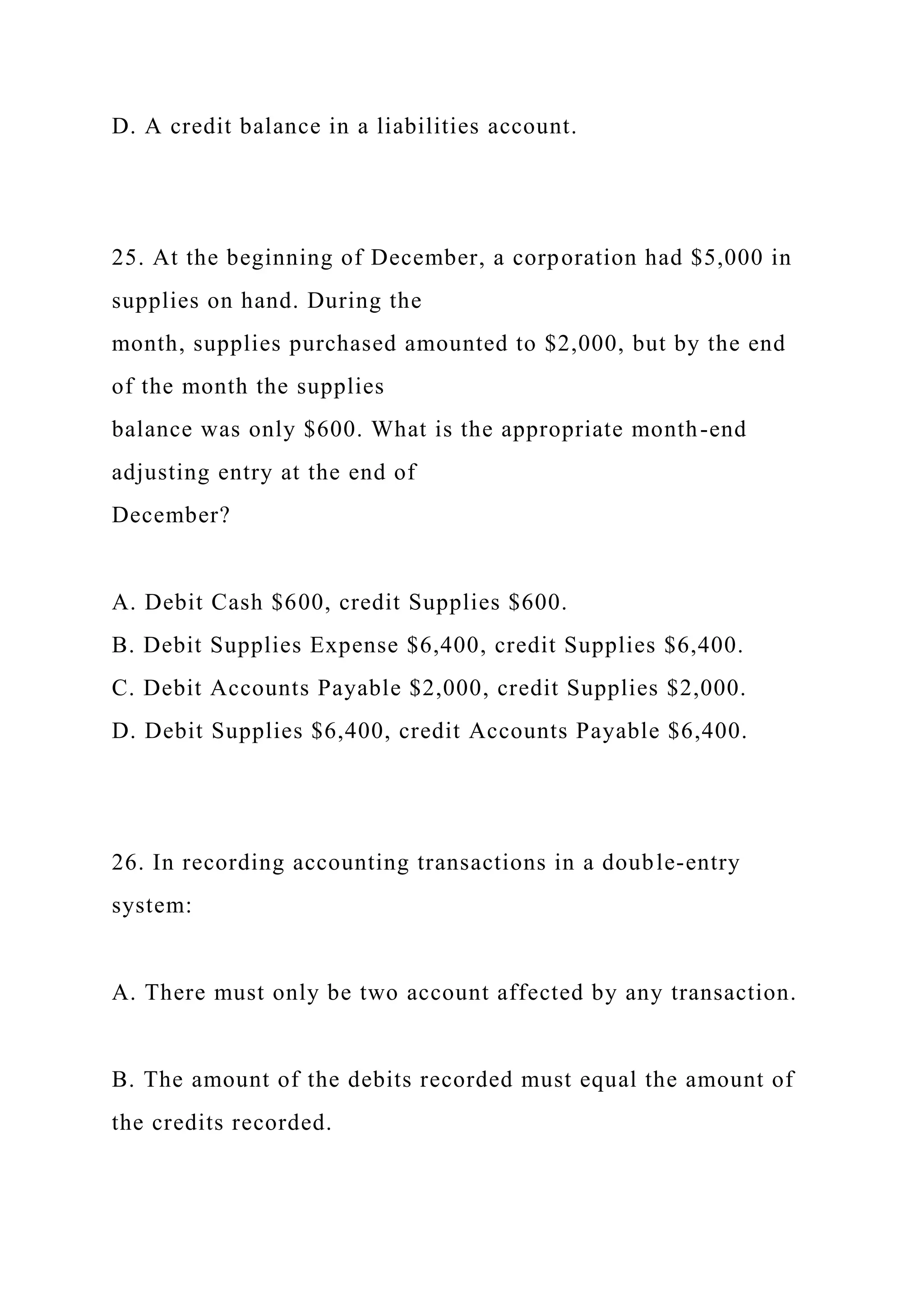 D. A credit balance in a liabilities account.
25. At the beginning of December, a corporation had $5,000 in
supplies on hand. During the
month, supplies purchased amounted to $2,000, but by the end
of the month the supplies
balance was only $600. What is the appropriate month-end
adjusting entry at the end of
December?
A. Debit Cash $600, credit Supplies $600.
B. Debit Supplies Expense $6,400, credit Supplies $6,400.
C. Debit Accounts Payable $2,000, credit Supplies $2,000.
D. Debit Supplies $6,400, credit Accounts Payable $6,400.
26. In recording accounting transactions in a double-entry
system:
A. There must only be two account affected by any transaction.
B. The amount of the debits recorded must equal the amount of
the credits recorded.
 