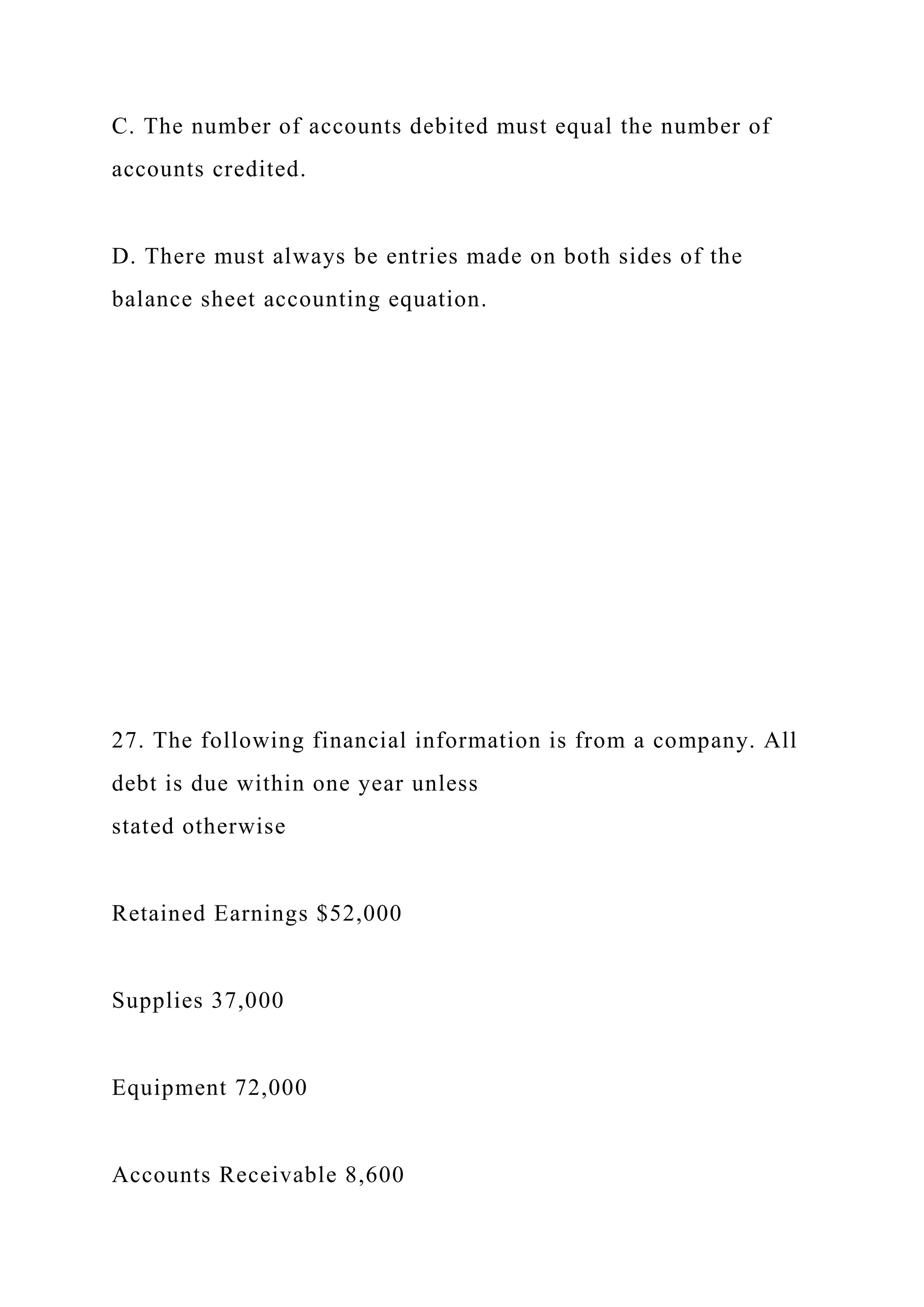 C. The number of accounts debited must equal the number of
accounts credited.
D. There must always be entries made on both sides of the
balance sheet accounting equation.
27. The following financial information is from a company. All
debt is due within one year unless
stated otherwise
Retained Earnings $52,000
Supplies 37,000
Equipment 72,000
Accounts Receivable 8,600
 