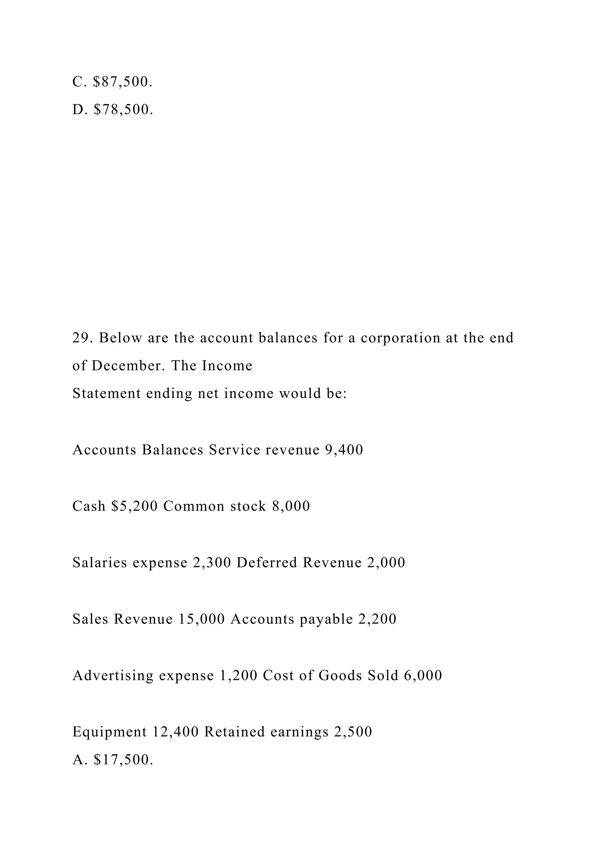 C. $87,500.
D. $78,500.
29. Below are the account balances for a corporation at the end
of December. The Income
Statement ending net income would be:
Accounts Balances Service revenue 9,400
Cash $5,200 Common stock 8,000
Salaries expense 2,300 Deferred Revenue 2,000
Sales Revenue 15,000 Accounts payable 2,200
Advertising expense 1,200 Cost of Goods Sold 6,000
Equipment 12,400 Retained earnings 2,500
A. $17,500.
 