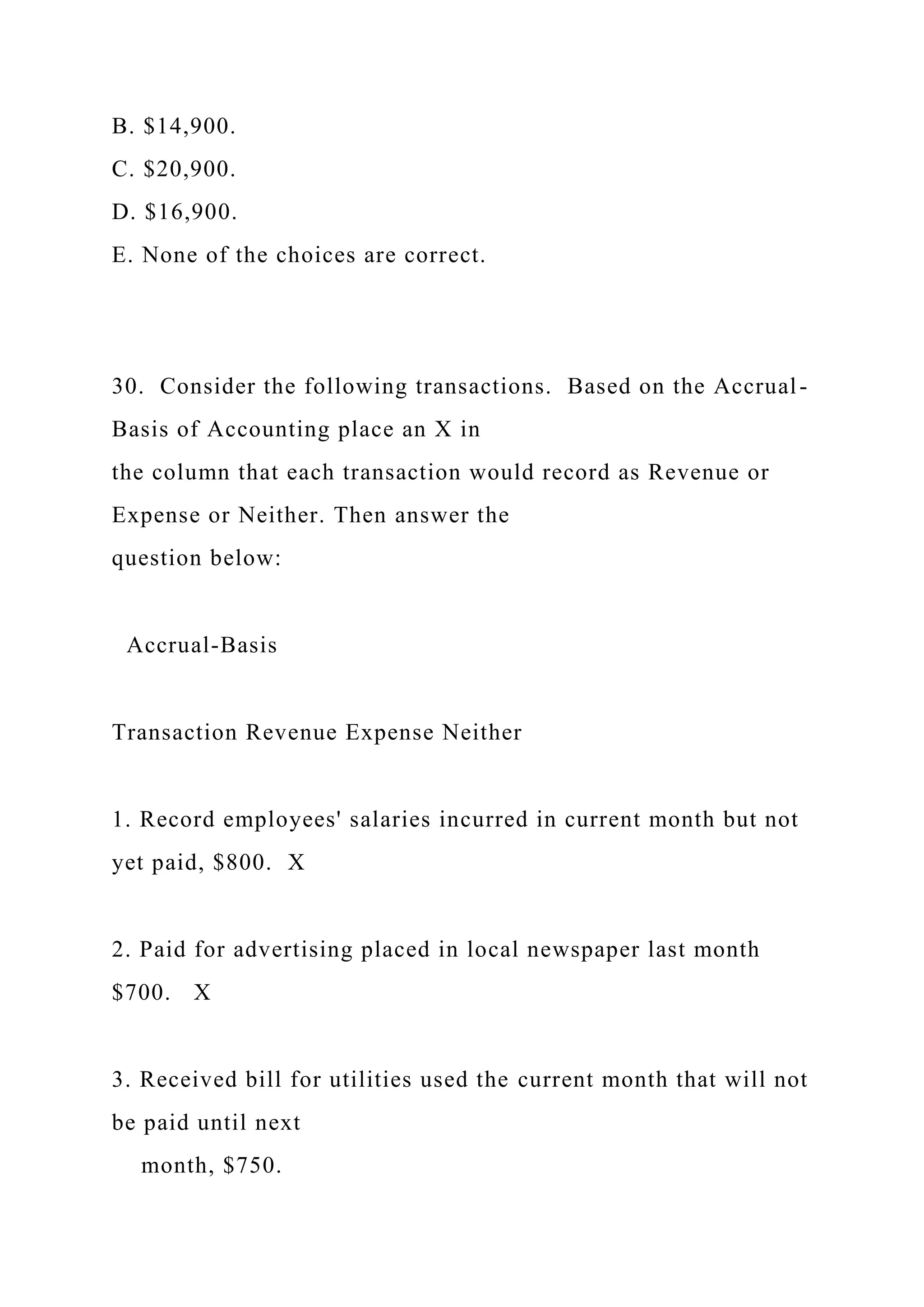 B. $14,900.
C. $20,900.
D. $16,900.
E. None of the choices are correct.
30. Consider the following transactions. Based on the Accrual-
Basis of Accounting place an X in
the column that each transaction would record as Revenue or
Expense or Neither. Then answer the
question below:
Accrual-Basis
Transaction Revenue Expense Neither
1. Record employees' salaries incurred in current month but not
yet paid, $800. X
2. Paid for advertising placed in local newspaper last month
$700. X
3. Received bill for utilities used the current month that will not
be paid until next
month, $750.
 