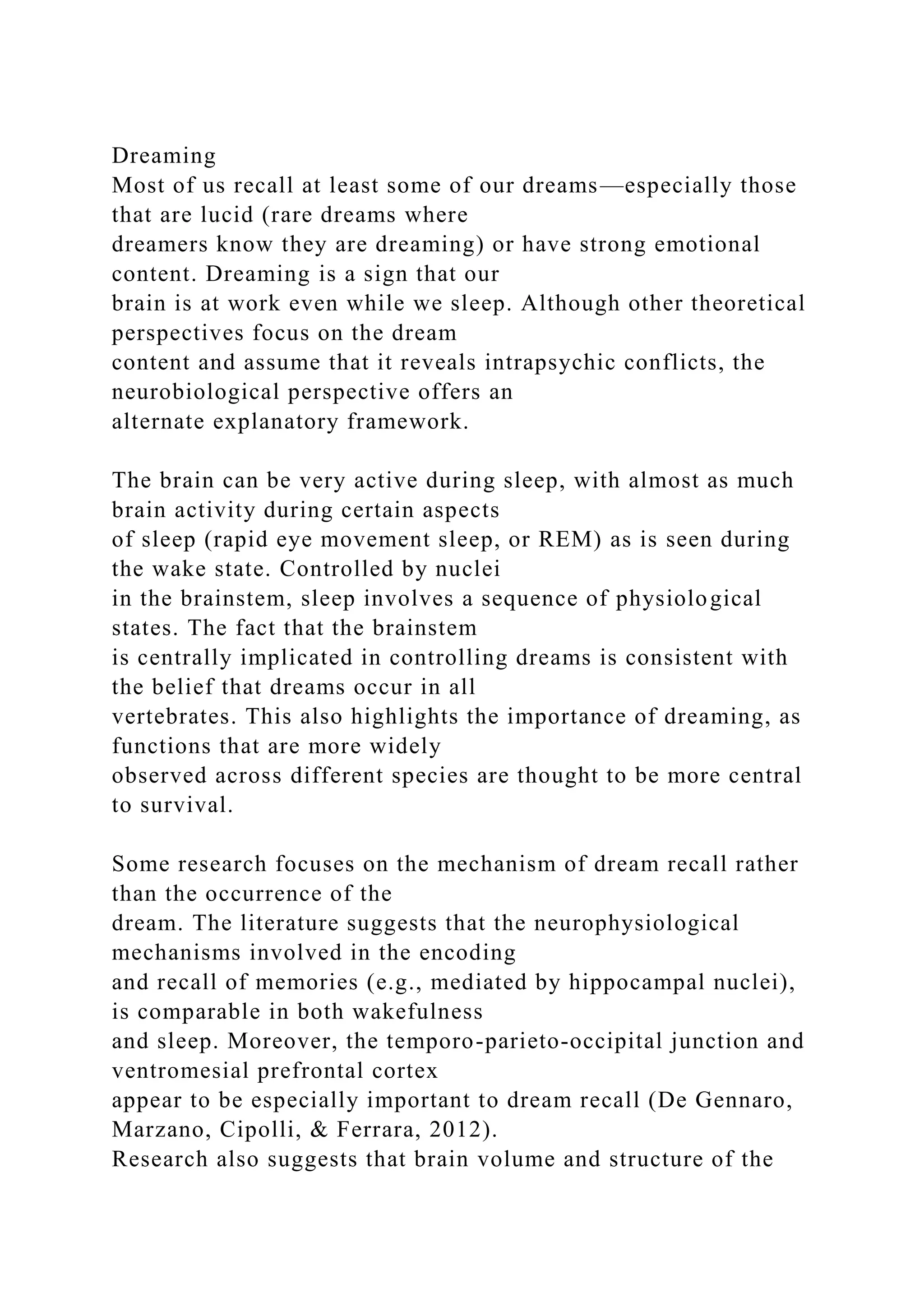 Dreaming
Most of us recall at least some of our dreams—especially those
that are lucid (rare dreams where
dreamers know they are dreaming) or have strong emotional
content. Dreaming is a sign that our
brain is at work even while we sleep. Although other theoretical
perspectives focus on the dream
content and assume that it reveals intrapsychic conflicts, the
neurobiological perspective offers an
alternate explanatory framework.
The brain can be very active during sleep, with almost as much
brain activity during certain aspects
of sleep (rapid eye movement sleep, or REM) as is seen during
the wake state. Controlled by nuclei
in the brainstem, sleep involves a sequence of physiological
states. The fact that the brainstem
is centrally implicated in controlling dreams is consistent with
the belief that dreams occur in all
vertebrates. This also highlights the importance of dreaming, as
functions that are more widely
observed across different species are thought to be more central
to survival.
Some research focuses on the mechanism of dream recall rather
than the occurrence of the
dream. The literature suggests that the neurophysiological
mechanisms involved in the encoding
and recall of memories (e.g., mediated by hippocampal nuclei),
is comparable in both wakefulness
and sleep. Moreover, the temporo-parieto-occipital junction and
ventromesial prefrontal cortex
appear to be especially important to dream recall (De Gennaro,
Marzano, Cipolli, & Ferrara, 2012).
Research also suggests that brain volume and structure of the
 