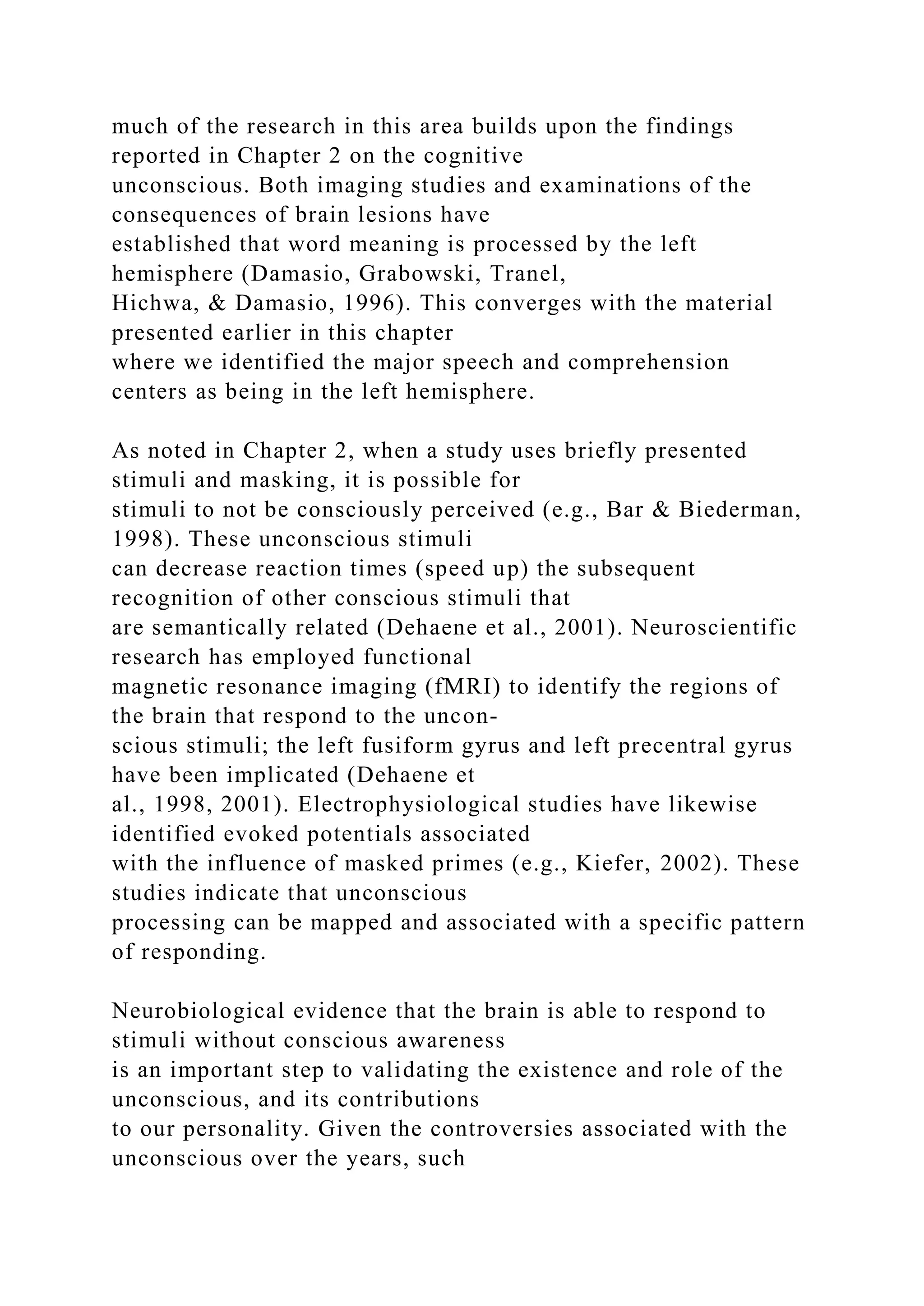 much of the research in this area builds upon the findings
reported in Chapter 2 on the cognitive
unconscious. Both imaging studies and examinations of the
consequences of brain lesions have
established that word meaning is processed by the left
hemisphere (Damasio, Grabowski, Tranel,
Hichwa, & Damasio, 1996). This converges with the material
presented earlier in this chapter
where we identified the major speech and comprehension
centers as being in the left hemisphere.
As noted in Chapter 2, when a study uses briefly presented
stimuli and masking, it is possible for
stimuli to not be consciously perceived (e.g., Bar & Biederman,
1998). These unconscious stimuli
can decrease reaction times (speed up) the subsequent
recognition of other conscious stimuli that
are semantically related (Dehaene et al., 2001). Neuroscientific
research has employed functional
magnetic resonance imaging (fMRI) to identify the regions of
the brain that respond to the uncon-
scious stimuli; the left fusiform gyrus and left precentral gyrus
have been implicated (Dehaene et
al., 1998, 2001). Electrophysiological studies have likewise
identified evoked potentials associated
with the influence of masked primes (e.g., Kiefer, 2002). These
studies indicate that unconscious
processing can be mapped and associated with a specific pattern
of responding.
Neurobiological evidence that the brain is able to respond to
stimuli without conscious awareness
is an important step to validating the existence and role of the
unconscious, and its contributions
to our personality. Given the controversies associated with the
unconscious over the years, such
 