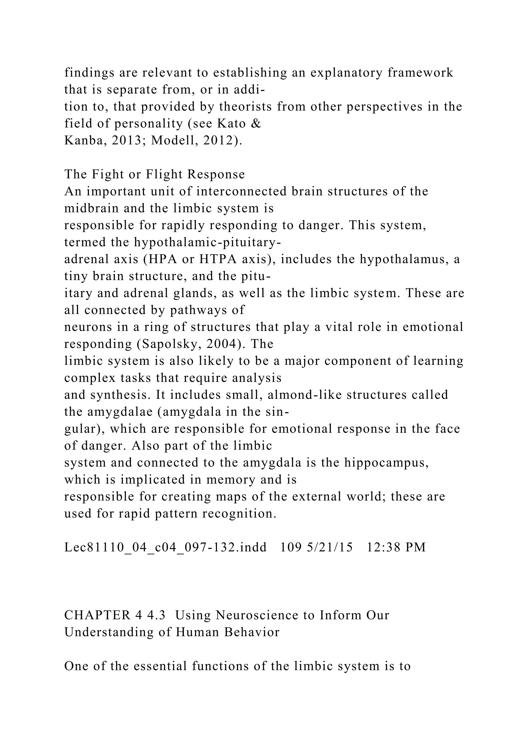 findings are relevant to establishing an explanatory framework
that is separate from, or in addi-
tion to, that provided by theorists from other perspectives in the
field of personality (see Kato &
Kanba, 2013; Modell, 2012).
The Fight or Flight Response
An important unit of interconnected brain structures of the
midbrain and the limbic system is
responsible for rapidly responding to danger. This system,
termed the hypothalamic-pituitary-
adrenal axis (HPA or HTPA axis), includes the hypothalamus, a
tiny brain structure, and the pitu-
itary and adrenal glands, as well as the limbic system. These are
all connected by pathways of
neurons in a ring of structures that play a vital role in emotional
responding (Sapolsky, 2004). The
limbic system is also likely to be a major component of learning
complex tasks that require analysis
and synthesis. It includes small, almond-like structures called
the amygdalae (amygdala in the sin-
gular), which are responsible for emotional response in the face
of danger. Also part of the limbic
system and connected to the amygdala is the hippocampus,
which is implicated in memory and is
responsible for creating maps of the external world; these are
used for rapid pattern recognition.
Lec81110_04_c04_097-132.indd 109 5/21/15 12:38 PM
CHAPTER 4 4.3 Using Neuroscience to Inform Our
Understanding of Human Behavior
One of the essential functions of the limbic system is to
 
